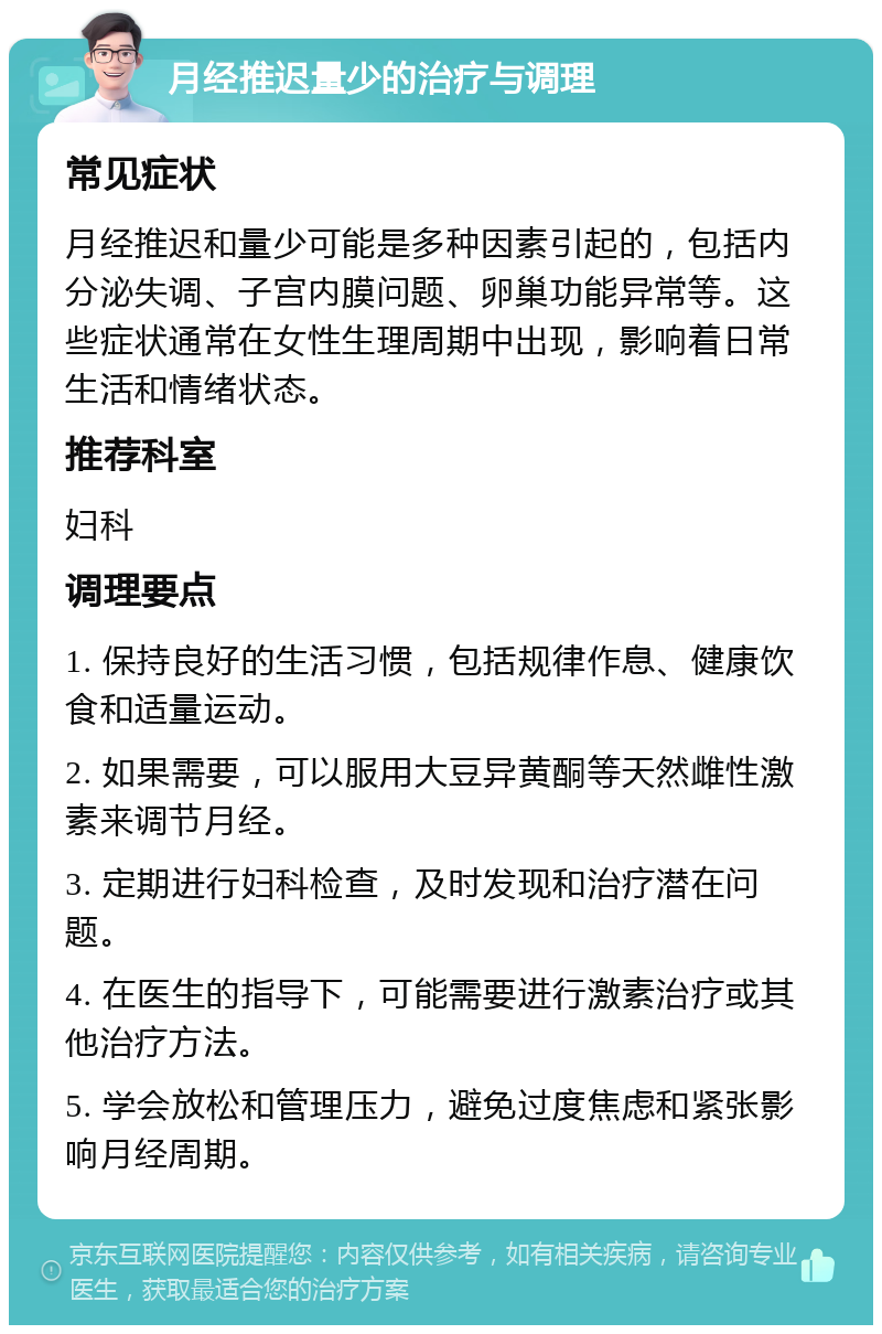 月经推迟量少的治疗与调理 常见症状 月经推迟和量少可能是多种因素引起的，包括内分泌失调、子宫内膜问题、卵巢功能异常等。这些症状通常在女性生理周期中出现，影响着日常生活和情绪状态。 推荐科室 妇科 调理要点 1. 保持良好的生活习惯，包括规律作息、健康饮食和适量运动。 2. 如果需要，可以服用大豆异黄酮等天然雌性激素来调节月经。 3. 定期进行妇科检查，及时发现和治疗潜在问题。 4. 在医生的指导下，可能需要进行激素治疗或其他治疗方法。 5. 学会放松和管理压力，避免过度焦虑和紧张影响月经周期。