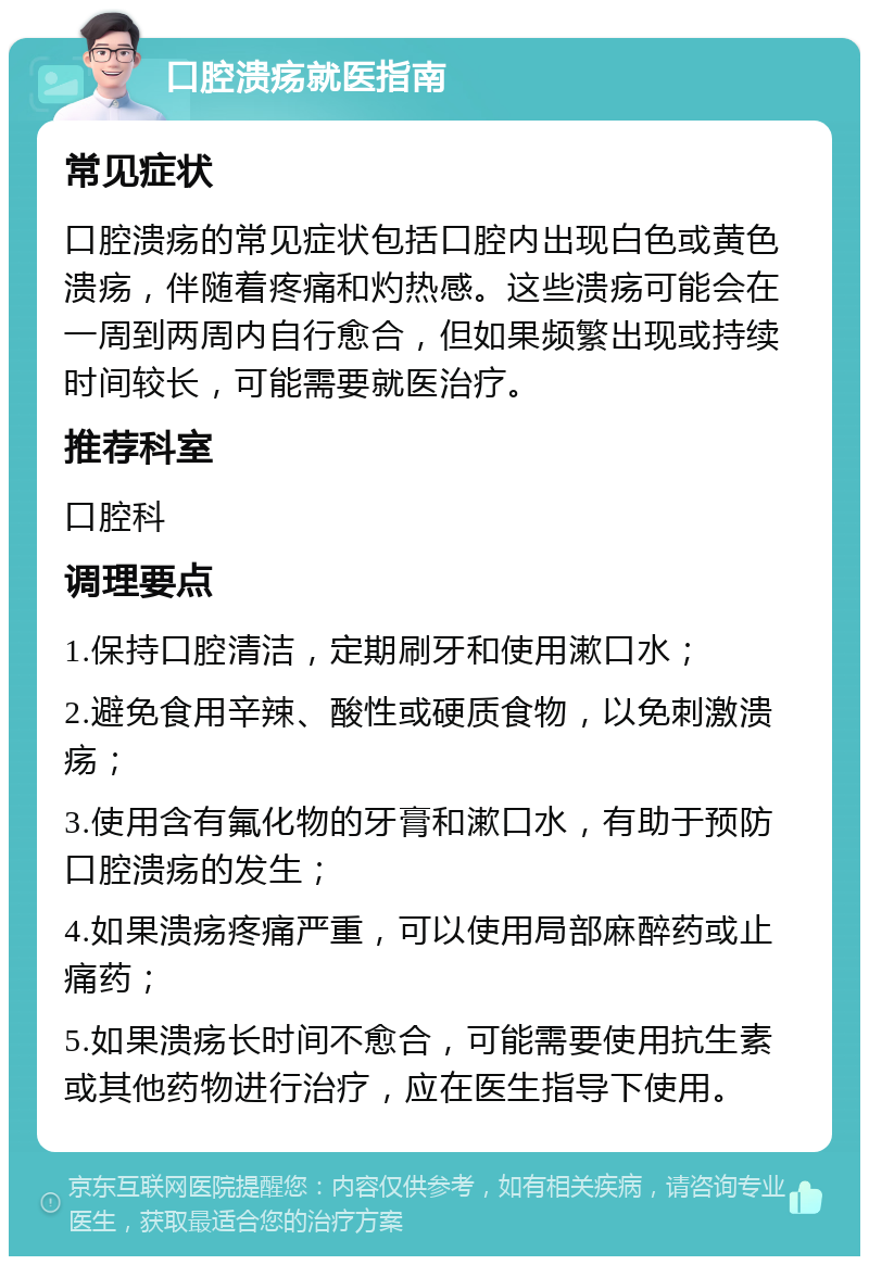 口腔溃疡就医指南 常见症状 口腔溃疡的常见症状包括口腔内出现白色或黄色溃疡，伴随着疼痛和灼热感。这些溃疡可能会在一周到两周内自行愈合，但如果频繁出现或持续时间较长，可能需要就医治疗。 推荐科室 口腔科 调理要点 1.保持口腔清洁，定期刷牙和使用漱口水； 2.避免食用辛辣、酸性或硬质食物，以免刺激溃疡； 3.使用含有氟化物的牙膏和漱口水，有助于预防口腔溃疡的发生； 4.如果溃疡疼痛严重，可以使用局部麻醉药或止痛药； 5.如果溃疡长时间不愈合，可能需要使用抗生素或其他药物进行治疗，应在医生指导下使用。