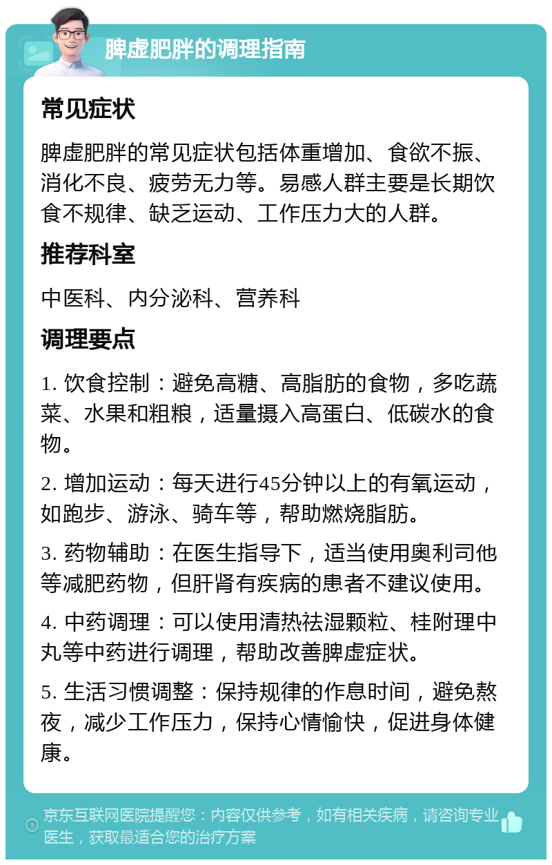 脾虚肥胖的调理指南 常见症状 脾虚肥胖的常见症状包括体重增加、食欲不振、消化不良、疲劳无力等。易感人群主要是长期饮食不规律、缺乏运动、工作压力大的人群。 推荐科室 中医科、内分泌科、营养科 调理要点 1. 饮食控制：避免高糖、高脂肪的食物，多吃蔬菜、水果和粗粮，适量摄入高蛋白、低碳水的食物。 2. 增加运动：每天进行45分钟以上的有氧运动，如跑步、游泳、骑车等，帮助燃烧脂肪。 3. 药物辅助：在医生指导下，适当使用奥利司他等减肥药物，但肝肾有疾病的患者不建议使用。 4. 中药调理：可以使用清热祛湿颗粒、桂附理中丸等中药进行调理，帮助改善脾虚症状。 5. 生活习惯调整：保持规律的作息时间，避免熬夜，减少工作压力，保持心情愉快，促进身体健康。