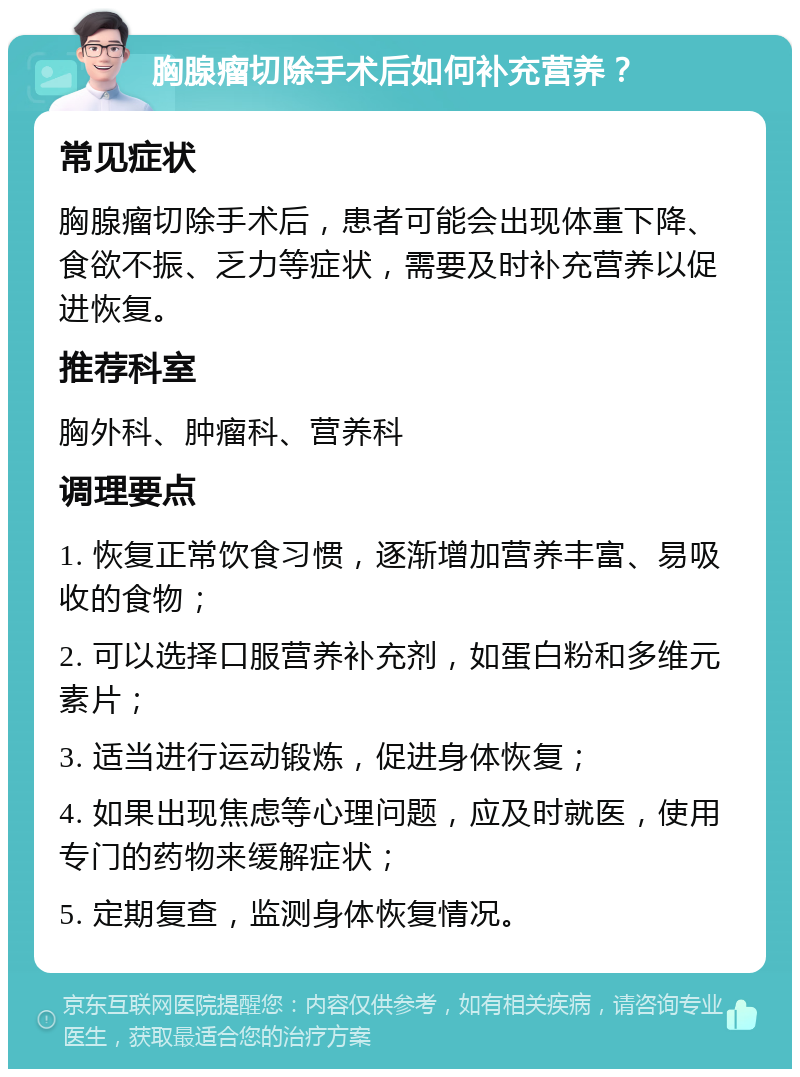 胸腺瘤切除手术后如何补充营养？ 常见症状 胸腺瘤切除手术后，患者可能会出现体重下降、食欲不振、乏力等症状，需要及时补充营养以促进恢复。 推荐科室 胸外科、肿瘤科、营养科 调理要点 1. 恢复正常饮食习惯，逐渐增加营养丰富、易吸收的食物； 2. 可以选择口服营养补充剂，如蛋白粉和多维元素片； 3. 适当进行运动锻炼，促进身体恢复； 4. 如果出现焦虑等心理问题，应及时就医，使用专门的药物来缓解症状； 5. 定期复查，监测身体恢复情况。