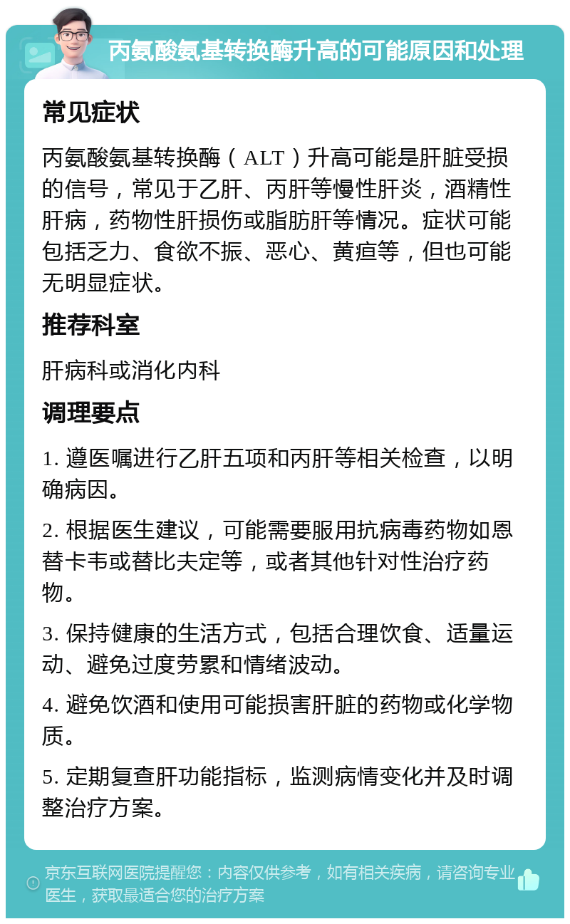 丙氨酸氨基转换酶升高的可能原因和处理 常见症状 丙氨酸氨基转换酶（ALT）升高可能是肝脏受损的信号，常见于乙肝、丙肝等慢性肝炎，酒精性肝病，药物性肝损伤或脂肪肝等情况。症状可能包括乏力、食欲不振、恶心、黄疸等，但也可能无明显症状。 推荐科室 肝病科或消化内科 调理要点 1. 遵医嘱进行乙肝五项和丙肝等相关检查，以明确病因。 2. 根据医生建议，可能需要服用抗病毒药物如恩替卡韦或替比夫定等，或者其他针对性治疗药物。 3. 保持健康的生活方式，包括合理饮食、适量运动、避免过度劳累和情绪波动。 4. 避免饮酒和使用可能损害肝脏的药物或化学物质。 5. 定期复查肝功能指标，监测病情变化并及时调整治疗方案。