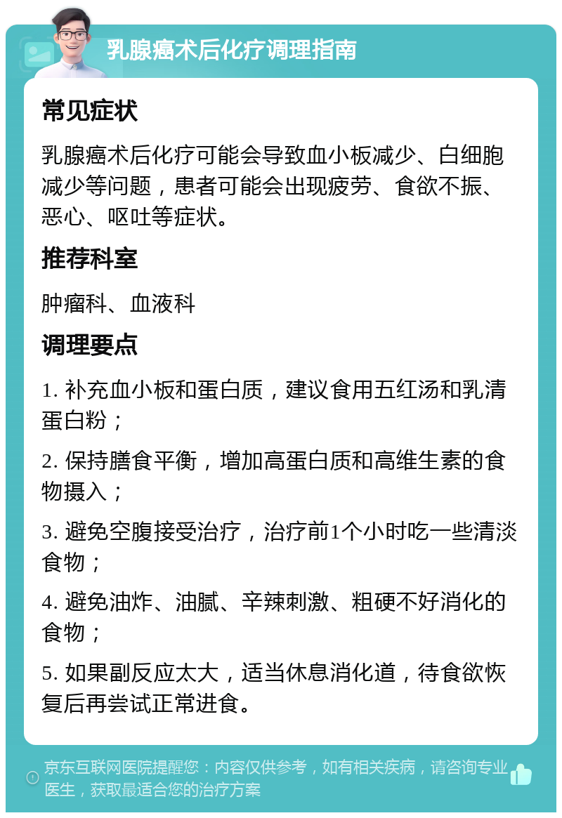 乳腺癌术后化疗调理指南 常见症状 乳腺癌术后化疗可能会导致血小板减少、白细胞减少等问题，患者可能会出现疲劳、食欲不振、恶心、呕吐等症状。 推荐科室 肿瘤科、血液科 调理要点 1. 补充血小板和蛋白质，建议食用五红汤和乳清蛋白粉； 2. 保持膳食平衡，增加高蛋白质和高维生素的食物摄入； 3. 避免空腹接受治疗，治疗前1个小时吃一些清淡食物； 4. 避免油炸、油腻、辛辣刺激、粗硬不好消化的食物； 5. 如果副反应太大，适当休息消化道，待食欲恢复后再尝试正常进食。