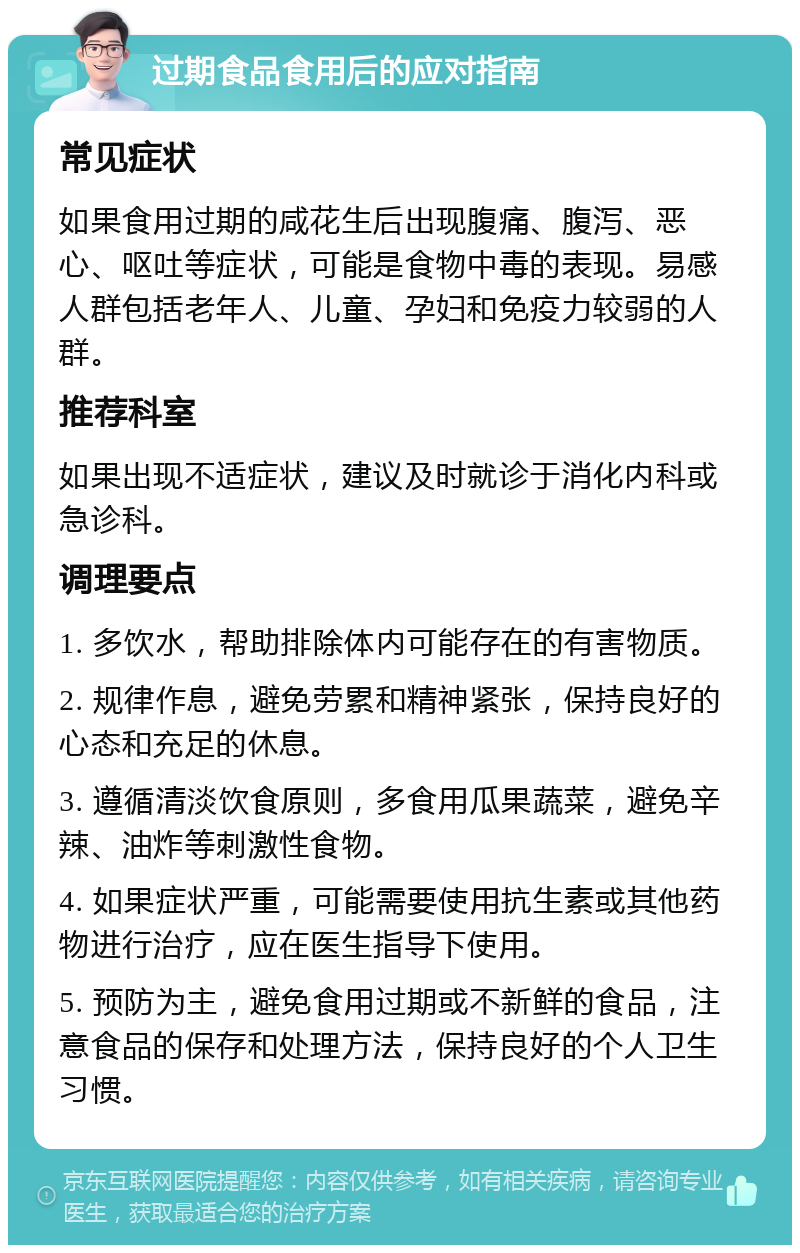 过期食品食用后的应对指南 常见症状 如果食用过期的咸花生后出现腹痛、腹泻、恶心、呕吐等症状，可能是食物中毒的表现。易感人群包括老年人、儿童、孕妇和免疫力较弱的人群。 推荐科室 如果出现不适症状，建议及时就诊于消化内科或急诊科。 调理要点 1. 多饮水，帮助排除体内可能存在的有害物质。 2. 规律作息，避免劳累和精神紧张，保持良好的心态和充足的休息。 3. 遵循清淡饮食原则，多食用瓜果蔬菜，避免辛辣、油炸等刺激性食物。 4. 如果症状严重，可能需要使用抗生素或其他药物进行治疗，应在医生指导下使用。 5. 预防为主，避免食用过期或不新鲜的食品，注意食品的保存和处理方法，保持良好的个人卫生习惯。