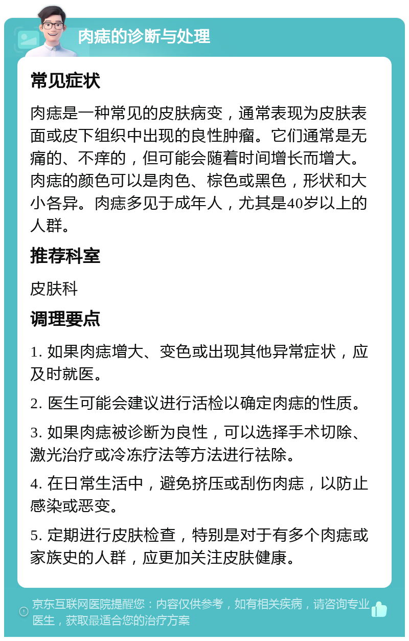 肉痣的诊断与处理 常见症状 肉痣是一种常见的皮肤病变，通常表现为皮肤表面或皮下组织中出现的良性肿瘤。它们通常是无痛的、不痒的，但可能会随着时间增长而增大。肉痣的颜色可以是肉色、棕色或黑色，形状和大小各异。肉痣多见于成年人，尤其是40岁以上的人群。 推荐科室 皮肤科 调理要点 1. 如果肉痣增大、变色或出现其他异常症状，应及时就医。 2. 医生可能会建议进行活检以确定肉痣的性质。 3. 如果肉痣被诊断为良性，可以选择手术切除、激光治疗或冷冻疗法等方法进行祛除。 4. 在日常生活中，避免挤压或刮伤肉痣，以防止感染或恶变。 5. 定期进行皮肤检查，特别是对于有多个肉痣或家族史的人群，应更加关注皮肤健康。