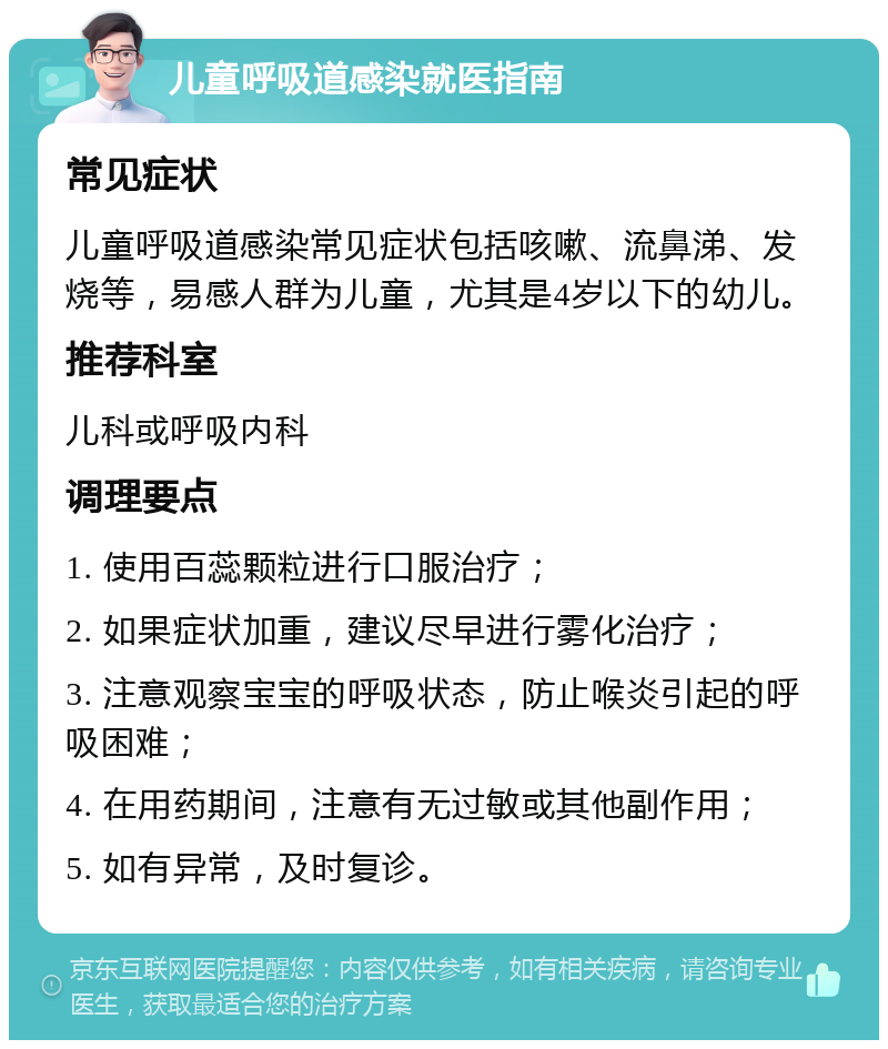 儿童呼吸道感染就医指南 常见症状 儿童呼吸道感染常见症状包括咳嗽、流鼻涕、发烧等，易感人群为儿童，尤其是4岁以下的幼儿。 推荐科室 儿科或呼吸内科 调理要点 1. 使用百蕊颗粒进行口服治疗； 2. 如果症状加重，建议尽早进行雾化治疗； 3. 注意观察宝宝的呼吸状态，防止喉炎引起的呼吸困难； 4. 在用药期间，注意有无过敏或其他副作用； 5. 如有异常，及时复诊。