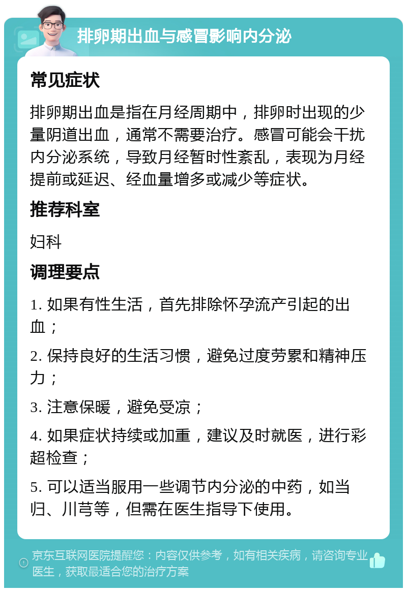 排卵期出血与感冒影响内分泌 常见症状 排卵期出血是指在月经周期中，排卵时出现的少量阴道出血，通常不需要治疗。感冒可能会干扰内分泌系统，导致月经暂时性紊乱，表现为月经提前或延迟、经血量增多或减少等症状。 推荐科室 妇科 调理要点 1. 如果有性生活，首先排除怀孕流产引起的出血； 2. 保持良好的生活习惯，避免过度劳累和精神压力； 3. 注意保暖，避免受凉； 4. 如果症状持续或加重，建议及时就医，进行彩超检查； 5. 可以适当服用一些调节内分泌的中药，如当归、川芎等，但需在医生指导下使用。