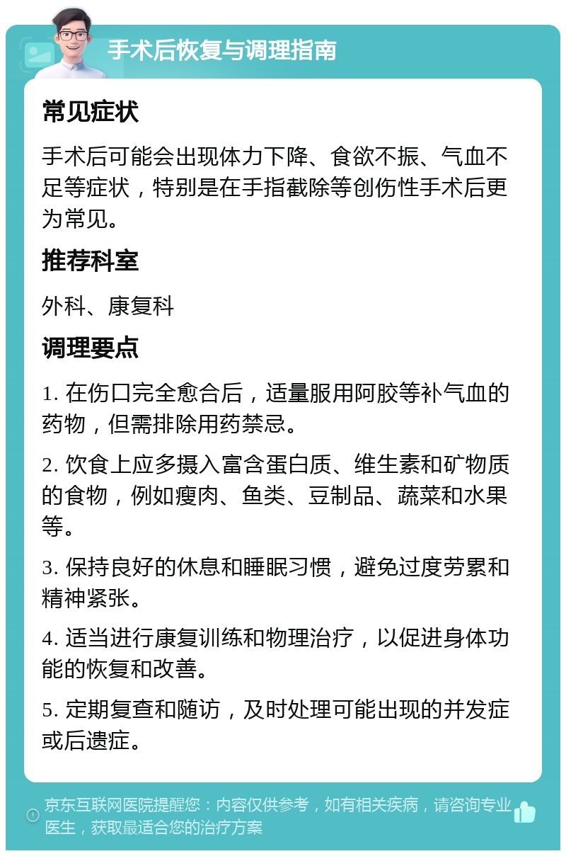 手术后恢复与调理指南 常见症状 手术后可能会出现体力下降、食欲不振、气血不足等症状，特别是在手指截除等创伤性手术后更为常见。 推荐科室 外科、康复科 调理要点 1. 在伤口完全愈合后，适量服用阿胶等补气血的药物，但需排除用药禁忌。 2. 饮食上应多摄入富含蛋白质、维生素和矿物质的食物，例如瘦肉、鱼类、豆制品、蔬菜和水果等。 3. 保持良好的休息和睡眠习惯，避免过度劳累和精神紧张。 4. 适当进行康复训练和物理治疗，以促进身体功能的恢复和改善。 5. 定期复查和随访，及时处理可能出现的并发症或后遗症。