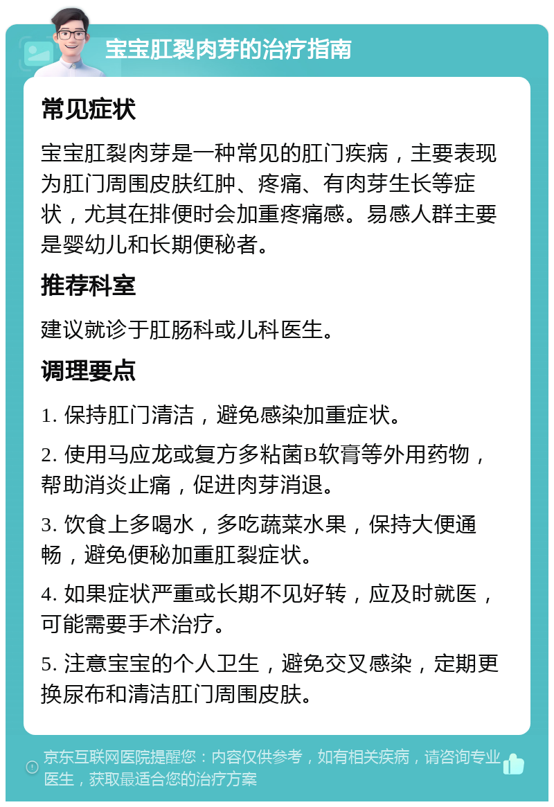 宝宝肛裂肉芽的治疗指南 常见症状 宝宝肛裂肉芽是一种常见的肛门疾病，主要表现为肛门周围皮肤红肿、疼痛、有肉芽生长等症状，尤其在排便时会加重疼痛感。易感人群主要是婴幼儿和长期便秘者。 推荐科室 建议就诊于肛肠科或儿科医生。 调理要点 1. 保持肛门清洁，避免感染加重症状。 2. 使用马应龙或复方多粘菌B软膏等外用药物，帮助消炎止痛，促进肉芽消退。 3. 饮食上多喝水，多吃蔬菜水果，保持大便通畅，避免便秘加重肛裂症状。 4. 如果症状严重或长期不见好转，应及时就医，可能需要手术治疗。 5. 注意宝宝的个人卫生，避免交叉感染，定期更换尿布和清洁肛门周围皮肤。