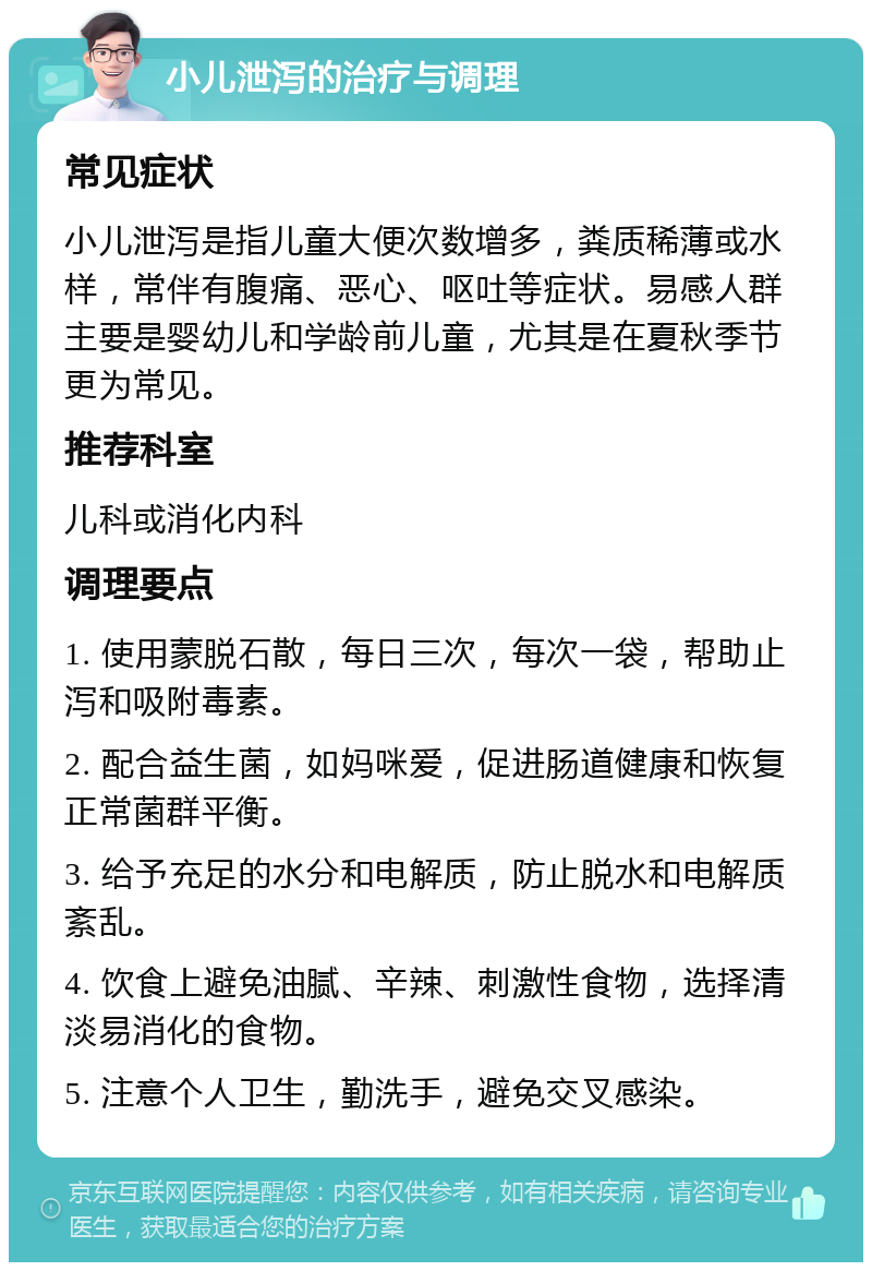 小儿泄泻的治疗与调理 常见症状 小儿泄泻是指儿童大便次数增多，粪质稀薄或水样，常伴有腹痛、恶心、呕吐等症状。易感人群主要是婴幼儿和学龄前儿童，尤其是在夏秋季节更为常见。 推荐科室 儿科或消化内科 调理要点 1. 使用蒙脱石散，每日三次，每次一袋，帮助止泻和吸附毒素。 2. 配合益生菌，如妈咪爱，促进肠道健康和恢复正常菌群平衡。 3. 给予充足的水分和电解质，防止脱水和电解质紊乱。 4. 饮食上避免油腻、辛辣、刺激性食物，选择清淡易消化的食物。 5. 注意个人卫生，勤洗手，避免交叉感染。