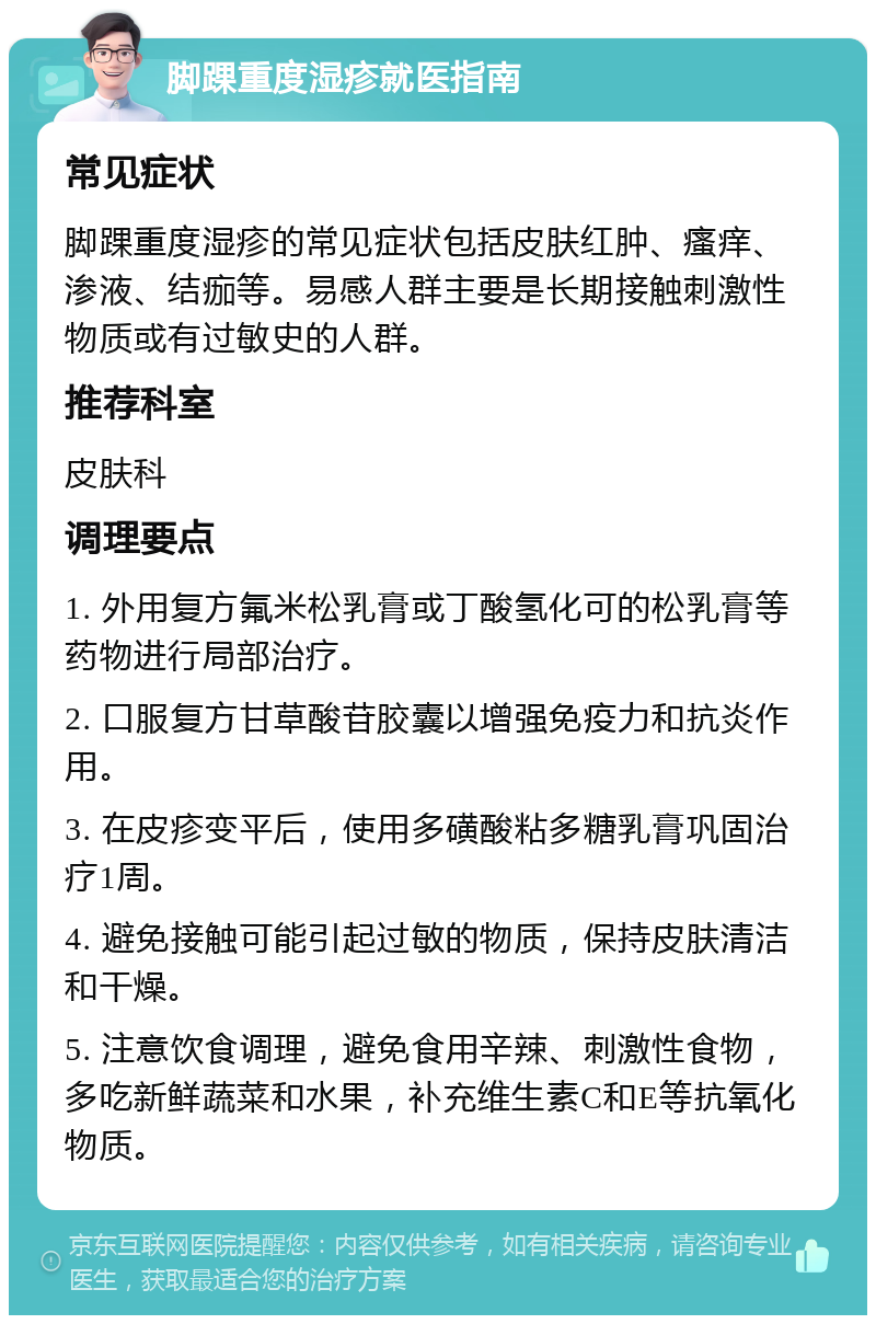 脚踝重度湿疹就医指南 常见症状 脚踝重度湿疹的常见症状包括皮肤红肿、瘙痒、渗液、结痂等。易感人群主要是长期接触刺激性物质或有过敏史的人群。 推荐科室 皮肤科 调理要点 1. 外用复方氟米松乳膏或丁酸氢化可的松乳膏等药物进行局部治疗。 2. 口服复方甘草酸苷胶囊以增强免疫力和抗炎作用。 3. 在皮疹变平后，使用多磺酸粘多糖乳膏巩固治疗1周。 4. 避免接触可能引起过敏的物质，保持皮肤清洁和干燥。 5. 注意饮食调理，避免食用辛辣、刺激性食物，多吃新鲜蔬菜和水果，补充维生素C和E等抗氧化物质。