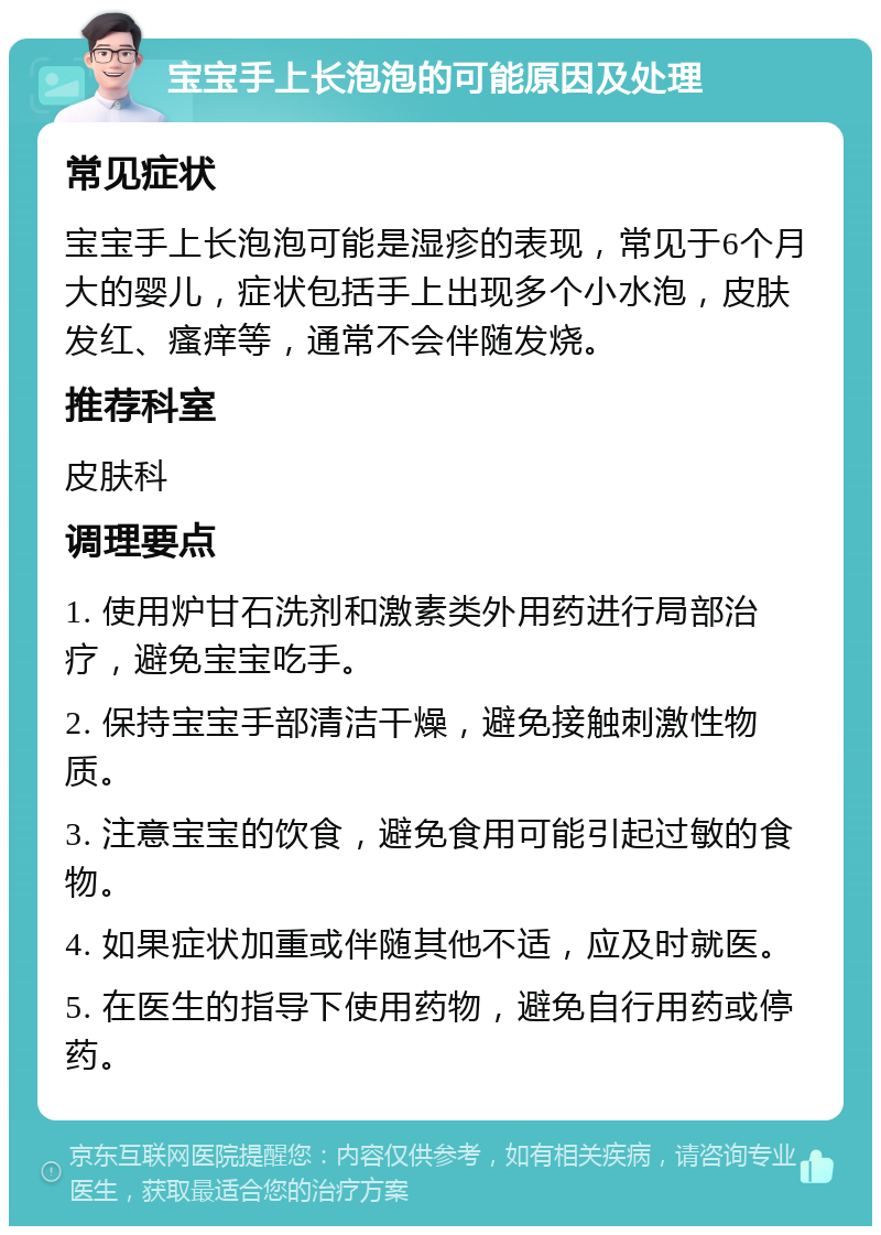 宝宝手上长泡泡的可能原因及处理 常见症状 宝宝手上长泡泡可能是湿疹的表现，常见于6个月大的婴儿，症状包括手上出现多个小水泡，皮肤发红、瘙痒等，通常不会伴随发烧。 推荐科室 皮肤科 调理要点 1. 使用炉甘石洗剂和激素类外用药进行局部治疗，避免宝宝吃手。 2. 保持宝宝手部清洁干燥，避免接触刺激性物质。 3. 注意宝宝的饮食，避免食用可能引起过敏的食物。 4. 如果症状加重或伴随其他不适，应及时就医。 5. 在医生的指导下使用药物，避免自行用药或停药。