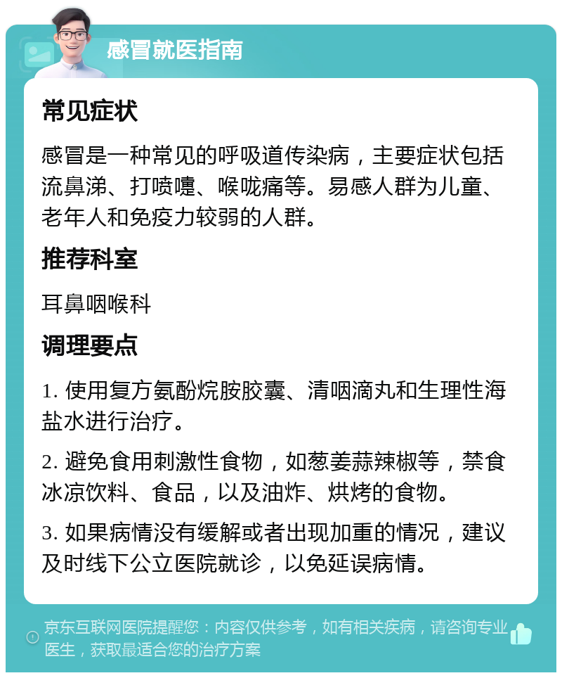 感冒就医指南 常见症状 感冒是一种常见的呼吸道传染病，主要症状包括流鼻涕、打喷嚏、喉咙痛等。易感人群为儿童、老年人和免疫力较弱的人群。 推荐科室 耳鼻咽喉科 调理要点 1. 使用复方氨酚烷胺胶囊、清咽滴丸和生理性海盐水进行治疗。 2. 避免食用刺激性食物，如葱姜蒜辣椒等，禁食冰凉饮料、食品，以及油炸、烘烤的食物。 3. 如果病情没有缓解或者出现加重的情况，建议及时线下公立医院就诊，以免延误病情。