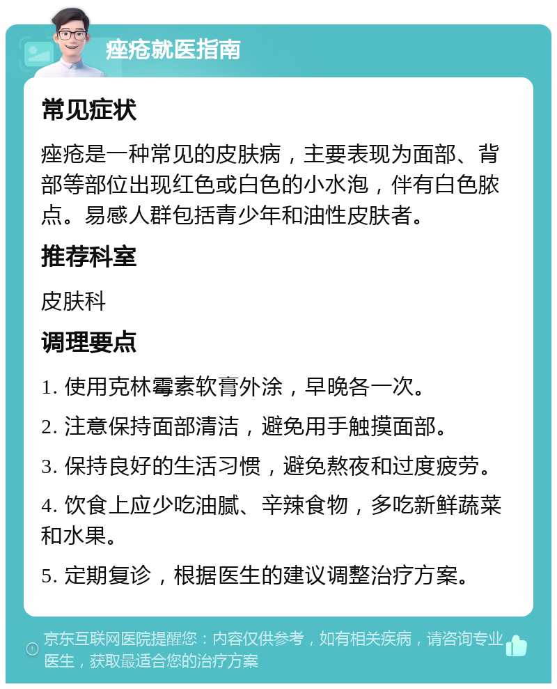 痤疮就医指南 常见症状 痤疮是一种常见的皮肤病，主要表现为面部、背部等部位出现红色或白色的小水泡，伴有白色脓点。易感人群包括青少年和油性皮肤者。 推荐科室 皮肤科 调理要点 1. 使用克林霉素软膏外涂，早晚各一次。 2. 注意保持面部清洁，避免用手触摸面部。 3. 保持良好的生活习惯，避免熬夜和过度疲劳。 4. 饮食上应少吃油腻、辛辣食物，多吃新鲜蔬菜和水果。 5. 定期复诊，根据医生的建议调整治疗方案。