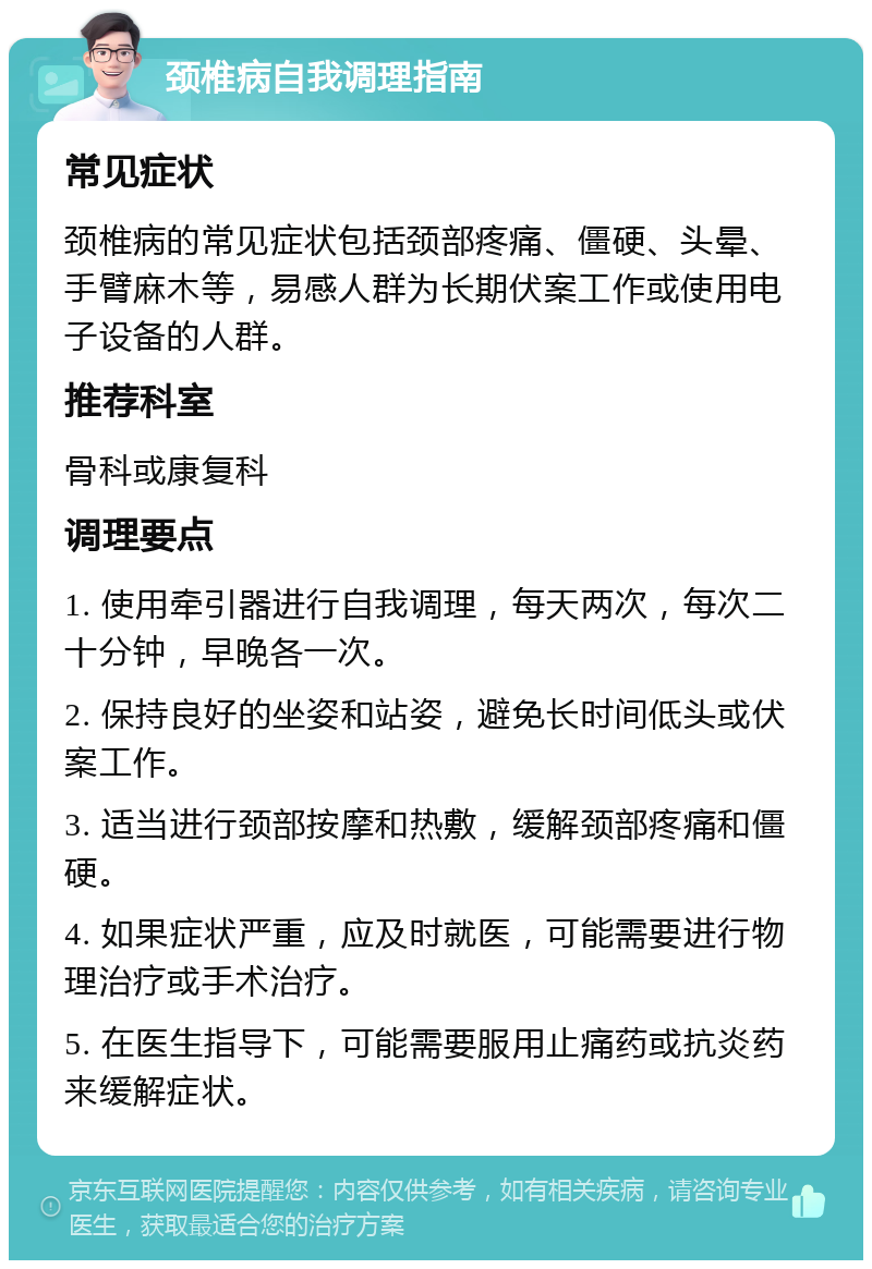 颈椎病自我调理指南 常见症状 颈椎病的常见症状包括颈部疼痛、僵硬、头晕、手臂麻木等，易感人群为长期伏案工作或使用电子设备的人群。 推荐科室 骨科或康复科 调理要点 1. 使用牵引器进行自我调理，每天两次，每次二十分钟，早晚各一次。 2. 保持良好的坐姿和站姿，避免长时间低头或伏案工作。 3. 适当进行颈部按摩和热敷，缓解颈部疼痛和僵硬。 4. 如果症状严重，应及时就医，可能需要进行物理治疗或手术治疗。 5. 在医生指导下，可能需要服用止痛药或抗炎药来缓解症状。