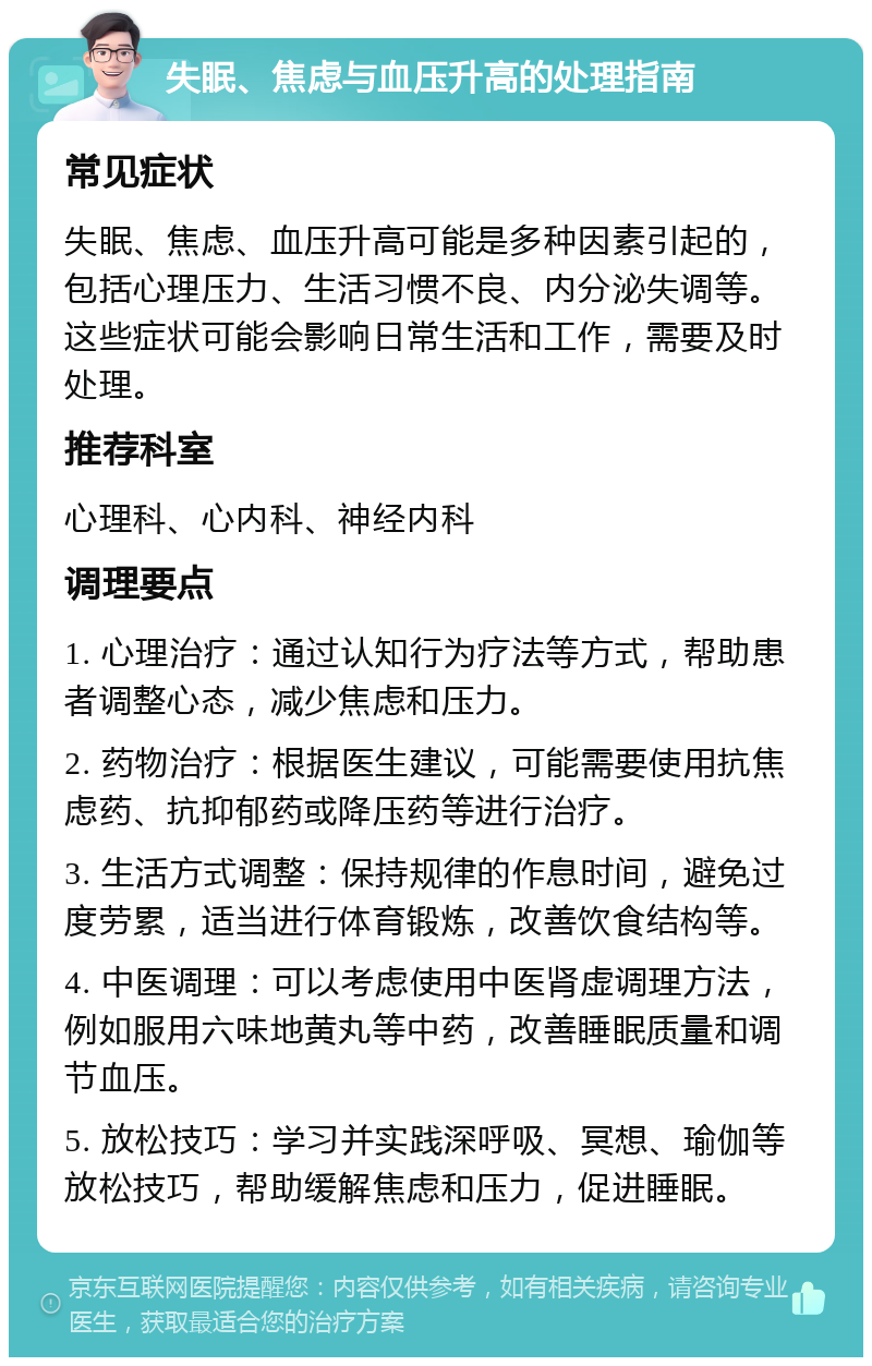 失眠、焦虑与血压升高的处理指南 常见症状 失眠、焦虑、血压升高可能是多种因素引起的，包括心理压力、生活习惯不良、内分泌失调等。这些症状可能会影响日常生活和工作，需要及时处理。 推荐科室 心理科、心内科、神经内科 调理要点 1. 心理治疗：通过认知行为疗法等方式，帮助患者调整心态，减少焦虑和压力。 2. 药物治疗：根据医生建议，可能需要使用抗焦虑药、抗抑郁药或降压药等进行治疗。 3. 生活方式调整：保持规律的作息时间，避免过度劳累，适当进行体育锻炼，改善饮食结构等。 4. 中医调理：可以考虑使用中医肾虚调理方法，例如服用六味地黄丸等中药，改善睡眠质量和调节血压。 5. 放松技巧：学习并实践深呼吸、冥想、瑜伽等放松技巧，帮助缓解焦虑和压力，促进睡眠。