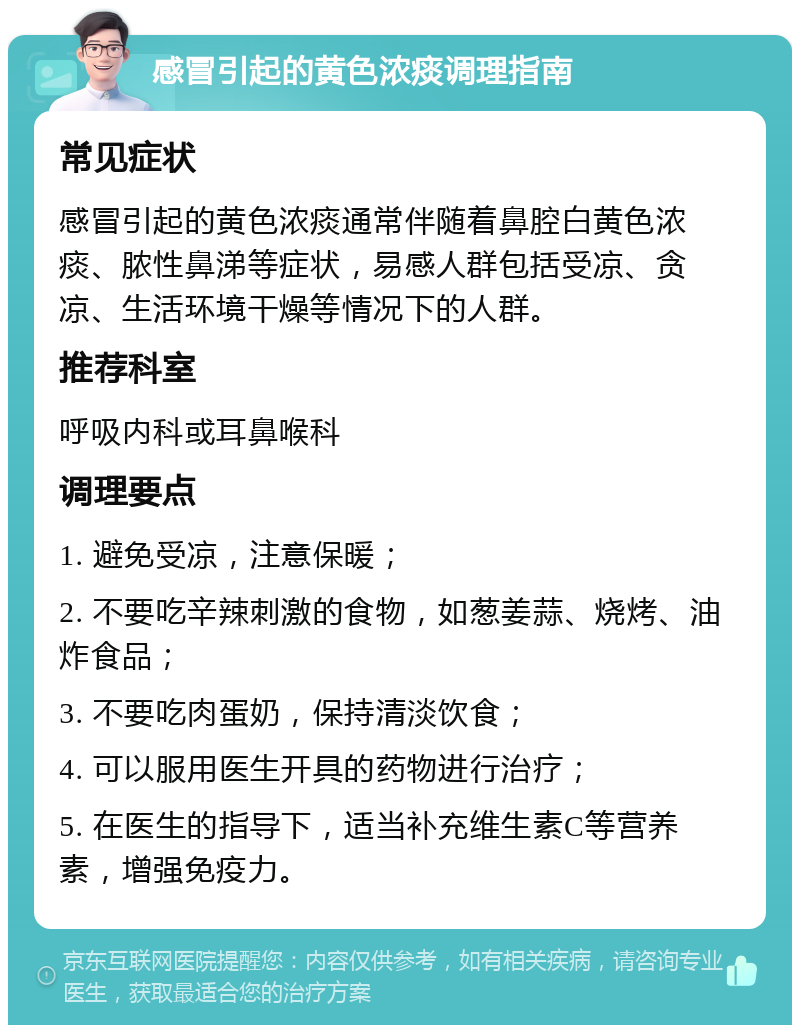 感冒引起的黄色浓痰调理指南 常见症状 感冒引起的黄色浓痰通常伴随着鼻腔白黄色浓痰、脓性鼻涕等症状，易感人群包括受凉、贪凉、生活环境干燥等情况下的人群。 推荐科室 呼吸内科或耳鼻喉科 调理要点 1. 避免受凉，注意保暖； 2. 不要吃辛辣刺激的食物，如葱姜蒜、烧烤、油炸食品； 3. 不要吃肉蛋奶，保持清淡饮食； 4. 可以服用医生开具的药物进行治疗； 5. 在医生的指导下，适当补充维生素C等营养素，增强免疫力。