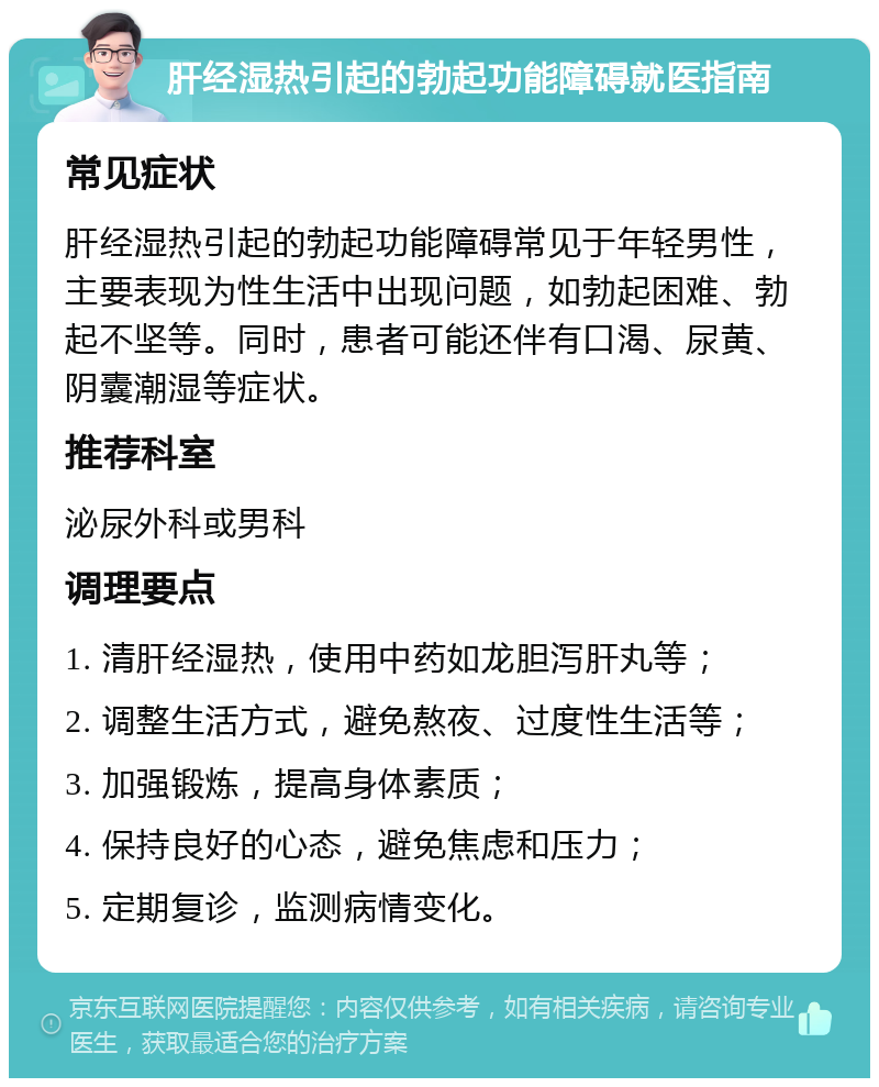 肝经湿热引起的勃起功能障碍就医指南 常见症状 肝经湿热引起的勃起功能障碍常见于年轻男性，主要表现为性生活中出现问题，如勃起困难、勃起不坚等。同时，患者可能还伴有口渴、尿黄、阴囊潮湿等症状。 推荐科室 泌尿外科或男科 调理要点 1. 清肝经湿热，使用中药如龙胆泻肝丸等； 2. 调整生活方式，避免熬夜、过度性生活等； 3. 加强锻炼，提高身体素质； 4. 保持良好的心态，避免焦虑和压力； 5. 定期复诊，监测病情变化。