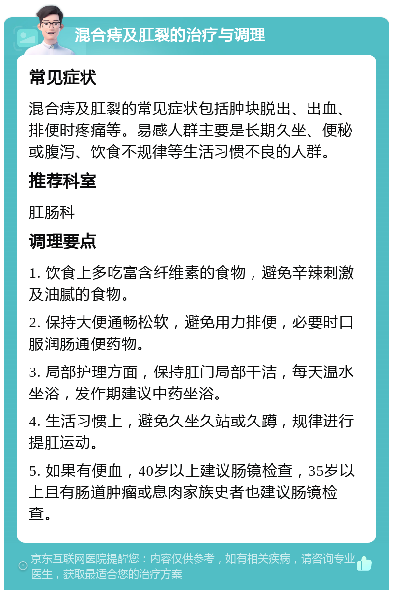 混合痔及肛裂的治疗与调理 常见症状 混合痔及肛裂的常见症状包括肿块脱出、出血、排便时疼痛等。易感人群主要是长期久坐、便秘或腹泻、饮食不规律等生活习惯不良的人群。 推荐科室 肛肠科 调理要点 1. 饮食上多吃富含纤维素的食物，避免辛辣刺激及油腻的食物。 2. 保持大便通畅松软，避免用力排便，必要时口服润肠通便药物。 3. 局部护理方面，保持肛门局部干洁，每天温水坐浴，发作期建议中药坐浴。 4. 生活习惯上，避免久坐久站或久蹲，规律进行提肛运动。 5. 如果有便血，40岁以上建议肠镜检查，35岁以上且有肠道肿瘤或息肉家族史者也建议肠镜检查。