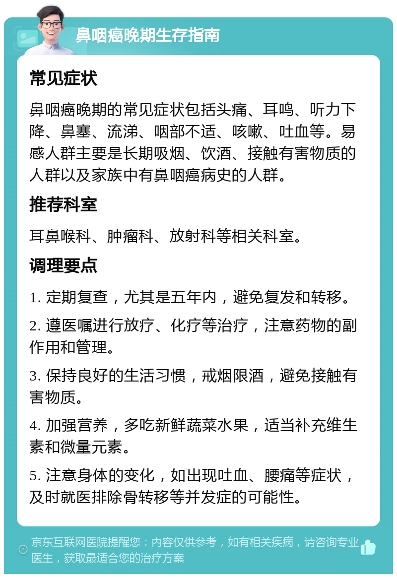 鼻咽癌晚期生存指南 常见症状 鼻咽癌晚期的常见症状包括头痛、耳鸣、听力下降、鼻塞、流涕、咽部不适、咳嗽、吐血等。易感人群主要是长期吸烟、饮酒、接触有害物质的人群以及家族中有鼻咽癌病史的人群。 推荐科室 耳鼻喉科、肿瘤科、放射科等相关科室。 调理要点 1. 定期复查，尤其是五年内，避免复发和转移。 2. 遵医嘱进行放疗、化疗等治疗，注意药物的副作用和管理。 3. 保持良好的生活习惯，戒烟限酒，避免接触有害物质。 4. 加强营养，多吃新鲜蔬菜水果，适当补充维生素和微量元素。 5. 注意身体的变化，如出现吐血、腰痛等症状，及时就医排除骨转移等并发症的可能性。