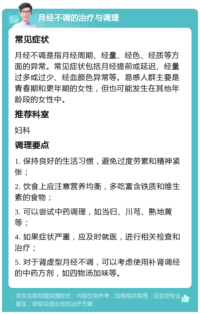 月经不调的治疗与调理 常见症状 月经不调是指月经周期、经量、经色、经质等方面的异常。常见症状包括月经提前或延迟、经量过多或过少、经血颜色异常等。易感人群主要是青春期和更年期的女性，但也可能发生在其他年龄段的女性中。 推荐科室 妇科 调理要点 1. 保持良好的生活习惯，避免过度劳累和精神紧张； 2. 饮食上应注意营养均衡，多吃富含铁质和维生素的食物； 3. 可以尝试中药调理，如当归、川芎、熟地黄等； 4. 如果症状严重，应及时就医，进行相关检查和治疗； 5. 对于肾虚型月经不调，可以考虑使用补肾调经的中药方剂，如四物汤加味等。