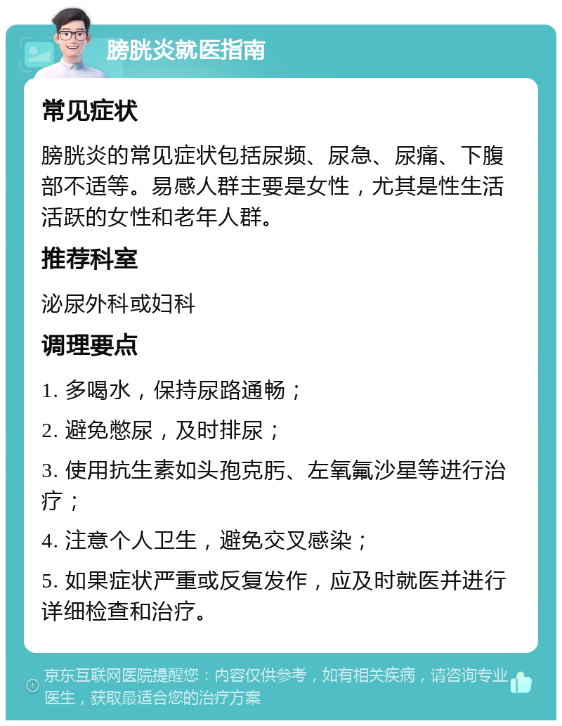 膀胱炎就医指南 常见症状 膀胱炎的常见症状包括尿频、尿急、尿痛、下腹部不适等。易感人群主要是女性，尤其是性生活活跃的女性和老年人群。 推荐科室 泌尿外科或妇科 调理要点 1. 多喝水，保持尿路通畅； 2. 避免憋尿，及时排尿； 3. 使用抗生素如头孢克肟、左氧氟沙星等进行治疗； 4. 注意个人卫生，避免交叉感染； 5. 如果症状严重或反复发作，应及时就医并进行详细检查和治疗。