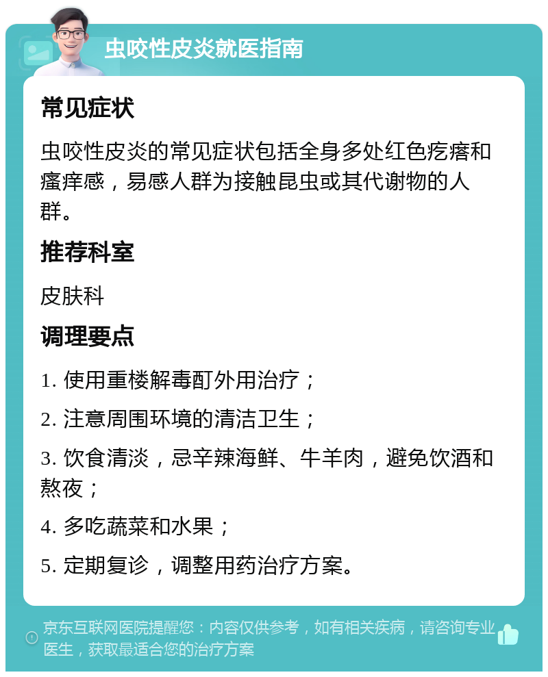 虫咬性皮炎就医指南 常见症状 虫咬性皮炎的常见症状包括全身多处红色疙瘩和瘙痒感，易感人群为接触昆虫或其代谢物的人群。 推荐科室 皮肤科 调理要点 1. 使用重楼解毒酊外用治疗； 2. 注意周围环境的清洁卫生； 3. 饮食清淡，忌辛辣海鲜、牛羊肉，避免饮酒和熬夜； 4. 多吃蔬菜和水果； 5. 定期复诊，调整用药治疗方案。