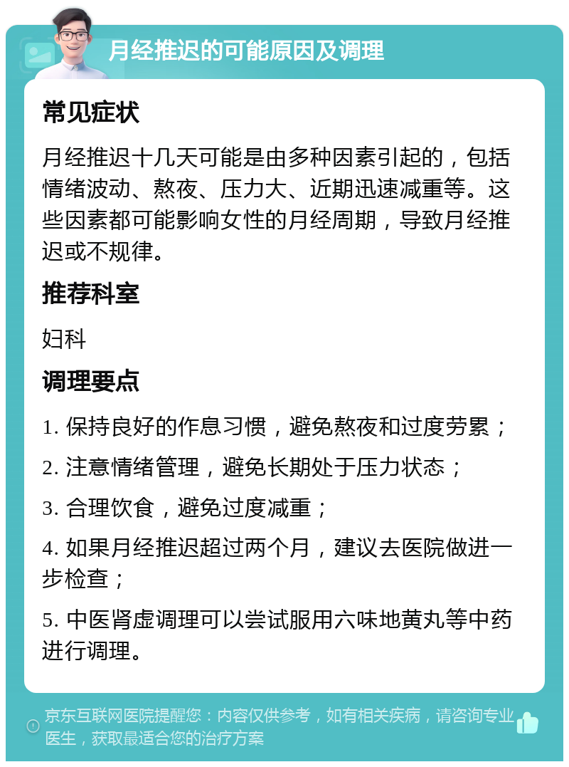 月经推迟的可能原因及调理 常见症状 月经推迟十几天可能是由多种因素引起的，包括情绪波动、熬夜、压力大、近期迅速减重等。这些因素都可能影响女性的月经周期，导致月经推迟或不规律。 推荐科室 妇科 调理要点 1. 保持良好的作息习惯，避免熬夜和过度劳累； 2. 注意情绪管理，避免长期处于压力状态； 3. 合理饮食，避免过度减重； 4. 如果月经推迟超过两个月，建议去医院做进一步检查； 5. 中医肾虚调理可以尝试服用六味地黄丸等中药进行调理。