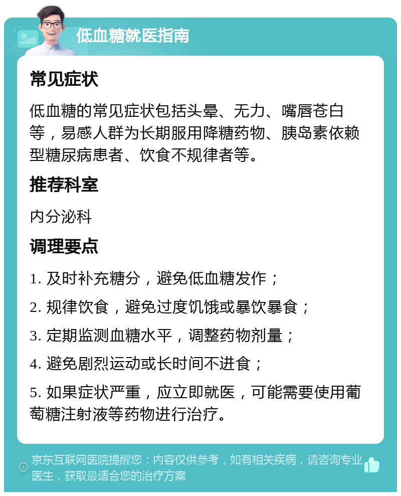 低血糖就医指南 常见症状 低血糖的常见症状包括头晕、无力、嘴唇苍白等，易感人群为长期服用降糖药物、胰岛素依赖型糖尿病患者、饮食不规律者等。 推荐科室 内分泌科 调理要点 1. 及时补充糖分，避免低血糖发作； 2. 规律饮食，避免过度饥饿或暴饮暴食； 3. 定期监测血糖水平，调整药物剂量； 4. 避免剧烈运动或长时间不进食； 5. 如果症状严重，应立即就医，可能需要使用葡萄糖注射液等药物进行治疗。