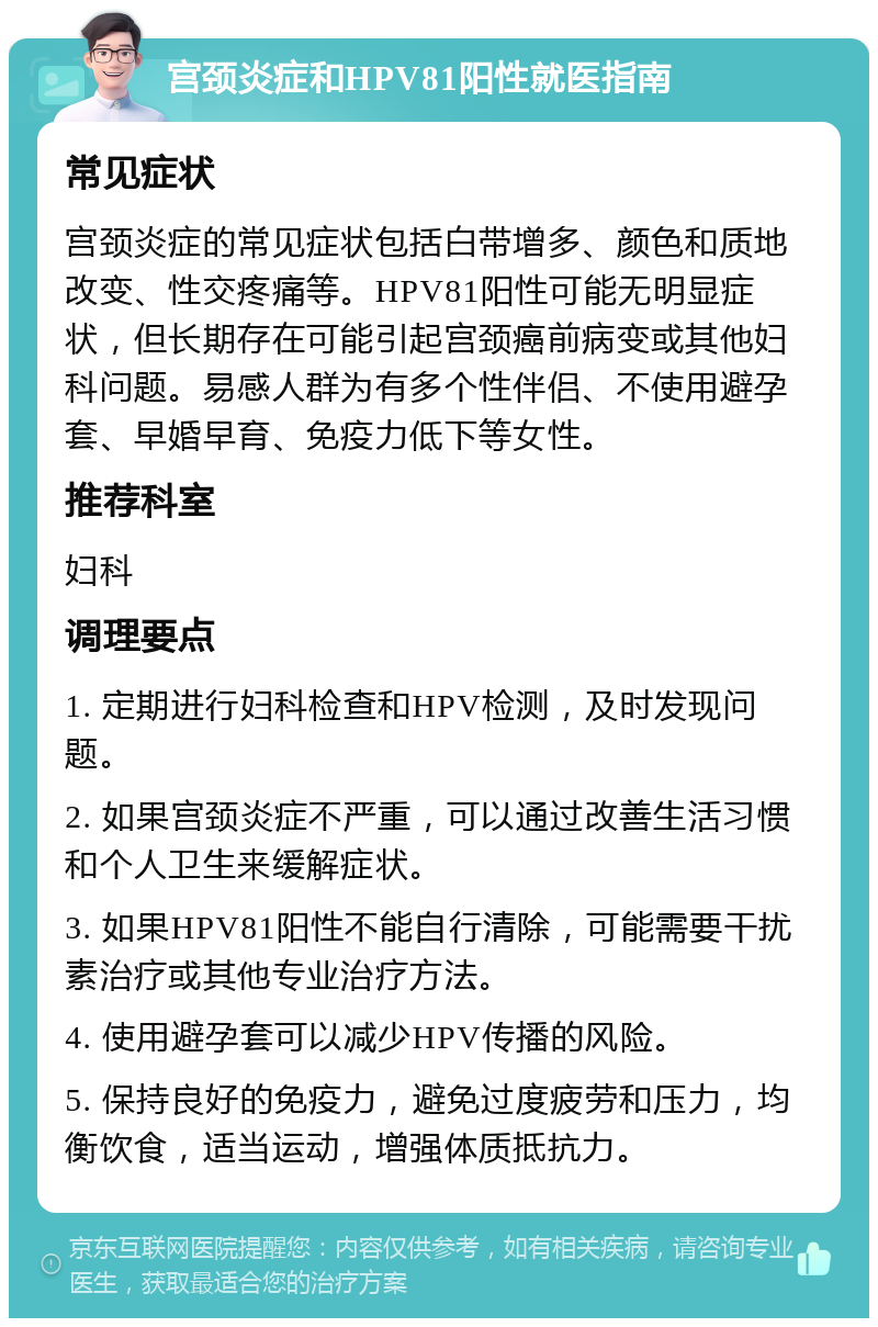 宫颈炎症和HPV81阳性就医指南 常见症状 宫颈炎症的常见症状包括白带增多、颜色和质地改变、性交疼痛等。HPV81阳性可能无明显症状，但长期存在可能引起宫颈癌前病变或其他妇科问题。易感人群为有多个性伴侣、不使用避孕套、早婚早育、免疫力低下等女性。 推荐科室 妇科 调理要点 1. 定期进行妇科检查和HPV检测，及时发现问题。 2. 如果宫颈炎症不严重，可以通过改善生活习惯和个人卫生来缓解症状。 3. 如果HPV81阳性不能自行清除，可能需要干扰素治疗或其他专业治疗方法。 4. 使用避孕套可以减少HPV传播的风险。 5. 保持良好的免疫力，避免过度疲劳和压力，均衡饮食，适当运动，增强体质抵抗力。