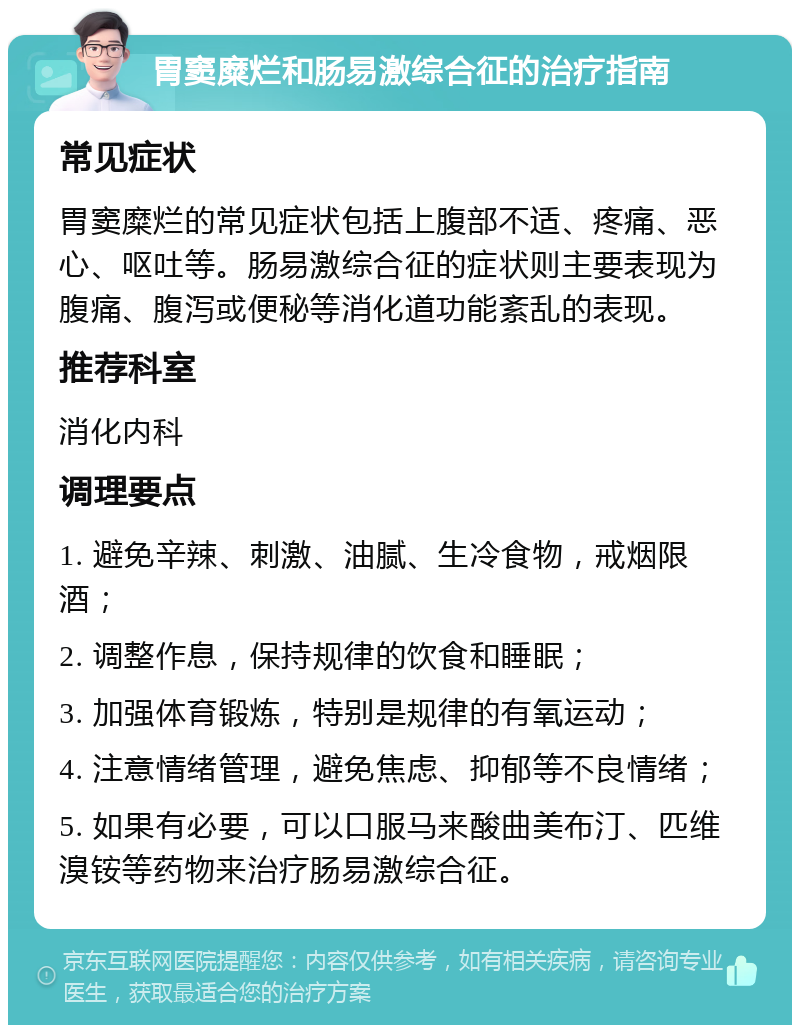 胃窦糜烂和肠易激综合征的治疗指南 常见症状 胃窦糜烂的常见症状包括上腹部不适、疼痛、恶心、呕吐等。肠易激综合征的症状则主要表现为腹痛、腹泻或便秘等消化道功能紊乱的表现。 推荐科室 消化内科 调理要点 1. 避免辛辣、刺激、油腻、生冷食物，戒烟限酒； 2. 调整作息，保持规律的饮食和睡眠； 3. 加强体育锻炼，特别是规律的有氧运动； 4. 注意情绪管理，避免焦虑、抑郁等不良情绪； 5. 如果有必要，可以口服马来酸曲美布汀、匹维溴铵等药物来治疗肠易激综合征。