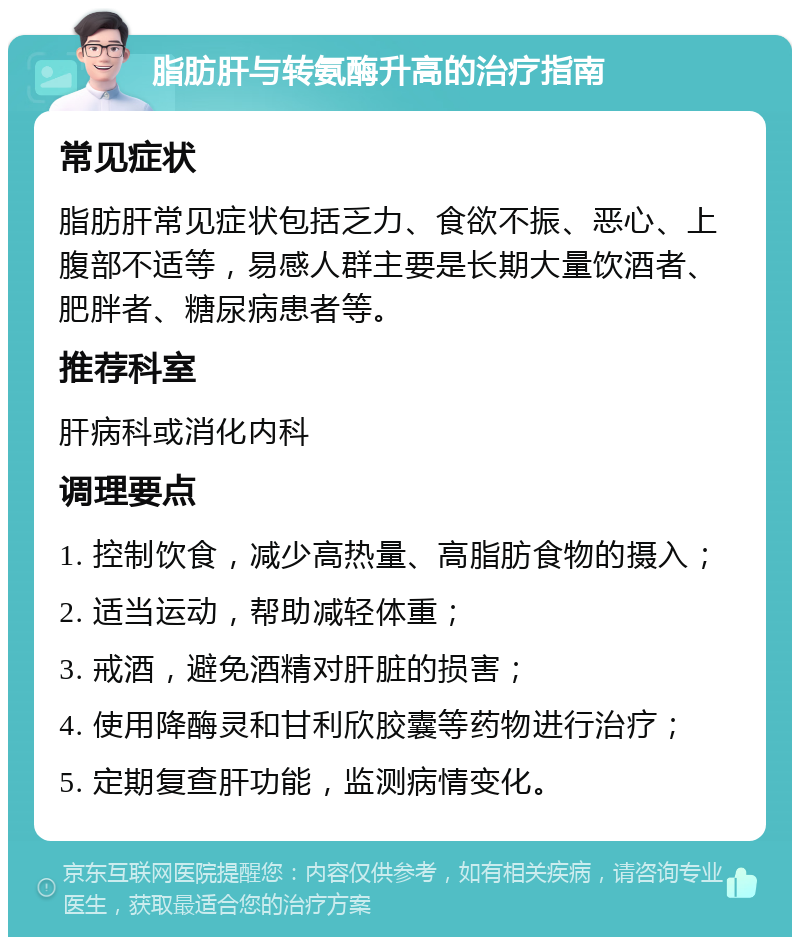 脂肪肝与转氨酶升高的治疗指南 常见症状 脂肪肝常见症状包括乏力、食欲不振、恶心、上腹部不适等，易感人群主要是长期大量饮酒者、肥胖者、糖尿病患者等。 推荐科室 肝病科或消化内科 调理要点 1. 控制饮食，减少高热量、高脂肪食物的摄入； 2. 适当运动，帮助减轻体重； 3. 戒酒，避免酒精对肝脏的损害； 4. 使用降酶灵和甘利欣胶囊等药物进行治疗； 5. 定期复查肝功能，监测病情变化。