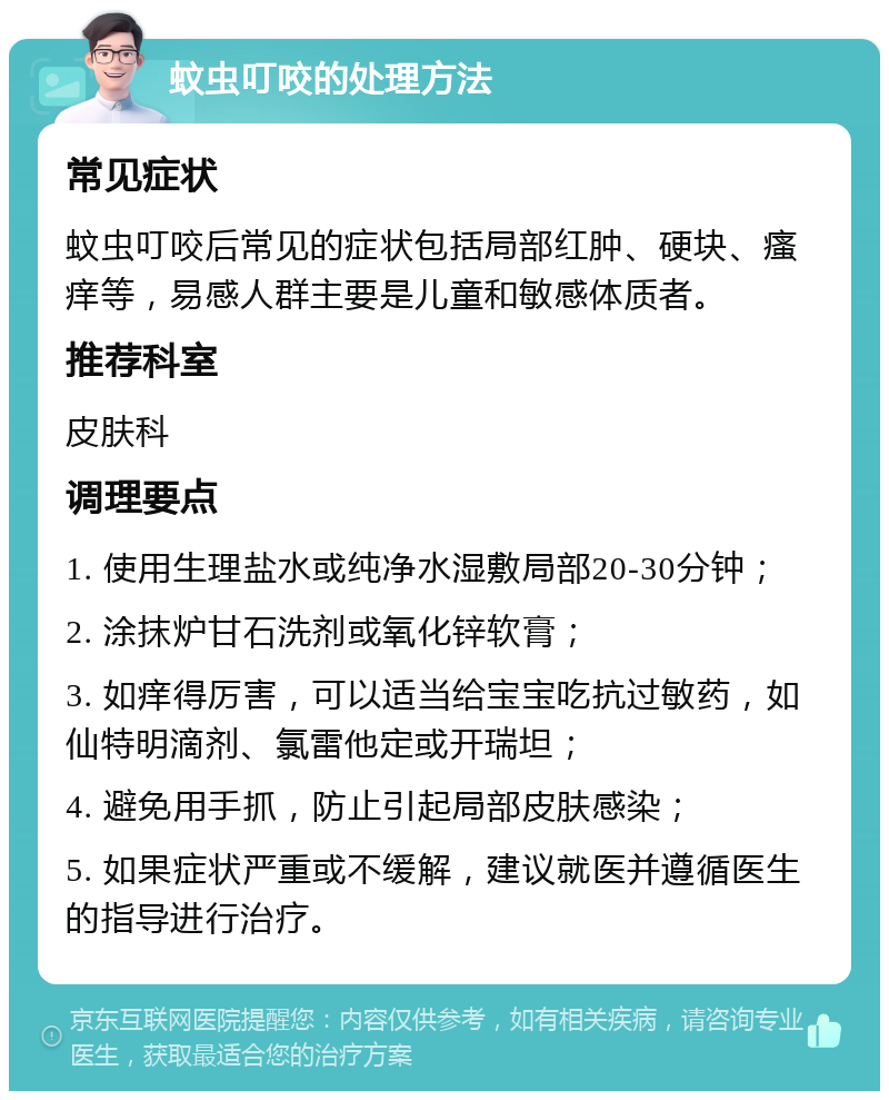 蚊虫叮咬的处理方法 常见症状 蚊虫叮咬后常见的症状包括局部红肿、硬块、瘙痒等，易感人群主要是儿童和敏感体质者。 推荐科室 皮肤科 调理要点 1. 使用生理盐水或纯净水湿敷局部20-30分钟； 2. 涂抹炉甘石洗剂或氧化锌软膏； 3. 如痒得厉害，可以适当给宝宝吃抗过敏药，如仙特明滴剂、氯雷他定或开瑞坦； 4. 避免用手抓，防止引起局部皮肤感染； 5. 如果症状严重或不缓解，建议就医并遵循医生的指导进行治疗。