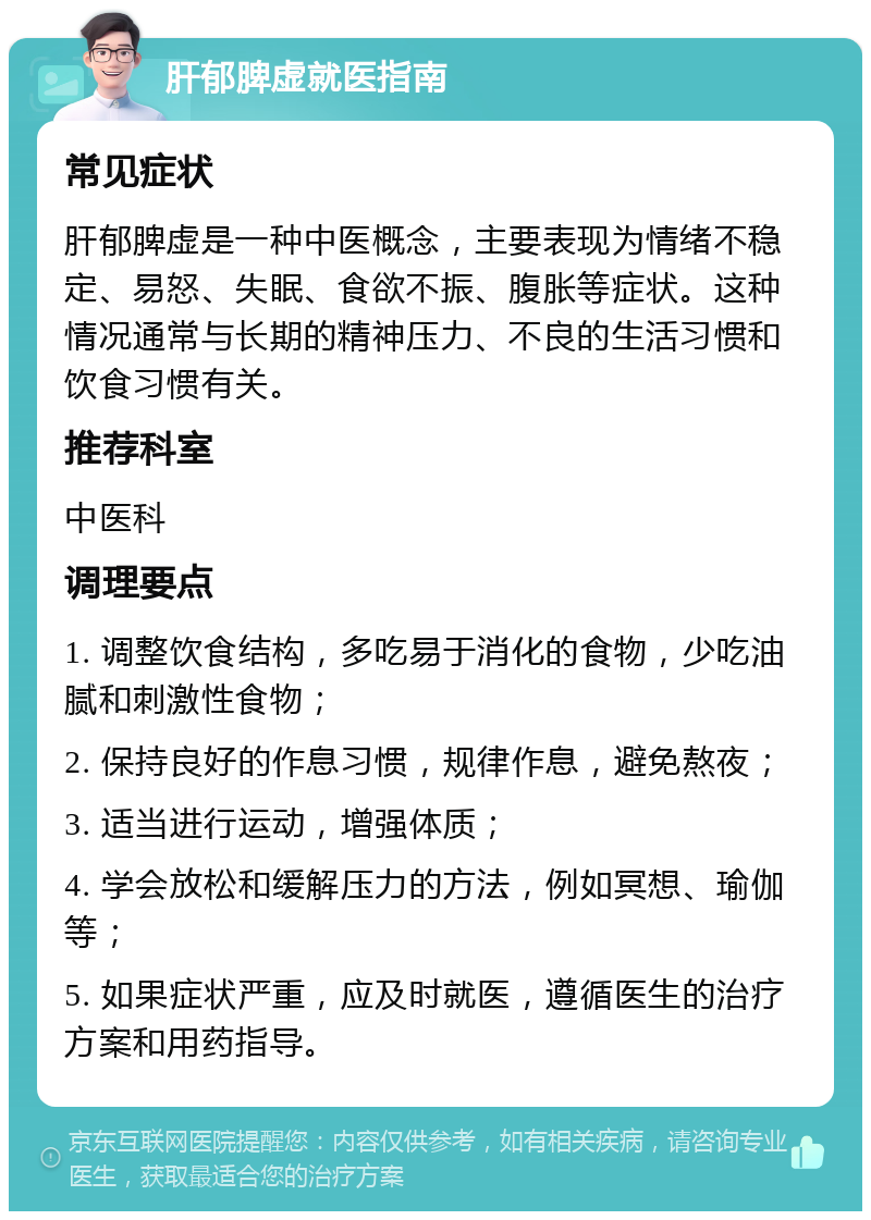 肝郁脾虚就医指南 常见症状 肝郁脾虚是一种中医概念，主要表现为情绪不稳定、易怒、失眠、食欲不振、腹胀等症状。这种情况通常与长期的精神压力、不良的生活习惯和饮食习惯有关。 推荐科室 中医科 调理要点 1. 调整饮食结构，多吃易于消化的食物，少吃油腻和刺激性食物； 2. 保持良好的作息习惯，规律作息，避免熬夜； 3. 适当进行运动，增强体质； 4. 学会放松和缓解压力的方法，例如冥想、瑜伽等； 5. 如果症状严重，应及时就医，遵循医生的治疗方案和用药指导。