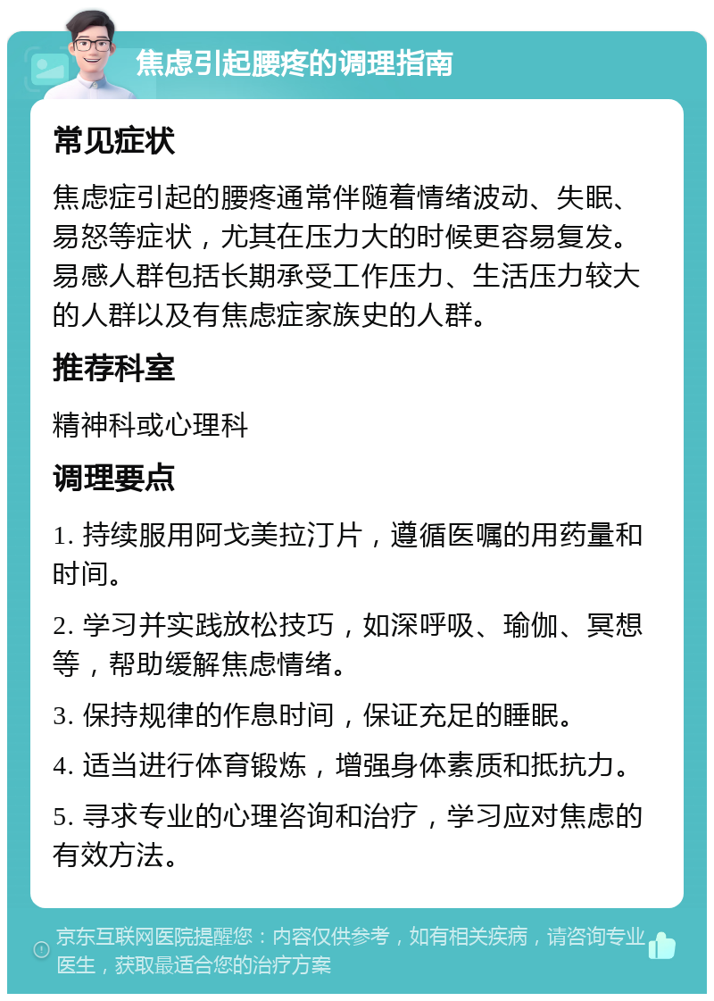 焦虑引起腰疼的调理指南 常见症状 焦虑症引起的腰疼通常伴随着情绪波动、失眠、易怒等症状，尤其在压力大的时候更容易复发。易感人群包括长期承受工作压力、生活压力较大的人群以及有焦虑症家族史的人群。 推荐科室 精神科或心理科 调理要点 1. 持续服用阿戈美拉汀片，遵循医嘱的用药量和时间。 2. 学习并实践放松技巧，如深呼吸、瑜伽、冥想等，帮助缓解焦虑情绪。 3. 保持规律的作息时间，保证充足的睡眠。 4. 适当进行体育锻炼，增强身体素质和抵抗力。 5. 寻求专业的心理咨询和治疗，学习应对焦虑的有效方法。