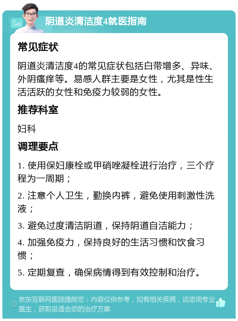 阴道炎清洁度4就医指南 常见症状 阴道炎清洁度4的常见症状包括白带增多、异味、外阴瘙痒等。易感人群主要是女性，尤其是性生活活跃的女性和免疫力较弱的女性。 推荐科室 妇科 调理要点 1. 使用保妇康栓或甲硝唑凝栓进行治疗，三个疗程为一周期； 2. 注意个人卫生，勤换内裤，避免使用刺激性洗液； 3. 避免过度清洁阴道，保持阴道自洁能力； 4. 加强免疫力，保持良好的生活习惯和饮食习惯； 5. 定期复查，确保病情得到有效控制和治疗。