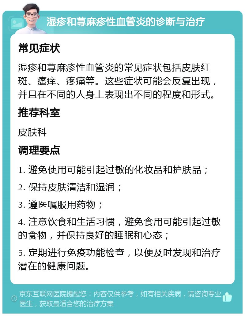 湿疹和荨麻疹性血管炎的诊断与治疗 常见症状 湿疹和荨麻疹性血管炎的常见症状包括皮肤红斑、瘙痒、疼痛等。这些症状可能会反复出现，并且在不同的人身上表现出不同的程度和形式。 推荐科室 皮肤科 调理要点 1. 避免使用可能引起过敏的化妆品和护肤品； 2. 保持皮肤清洁和湿润； 3. 遵医嘱服用药物； 4. 注意饮食和生活习惯，避免食用可能引起过敏的食物，并保持良好的睡眠和心态； 5. 定期进行免疫功能检查，以便及时发现和治疗潜在的健康问题。