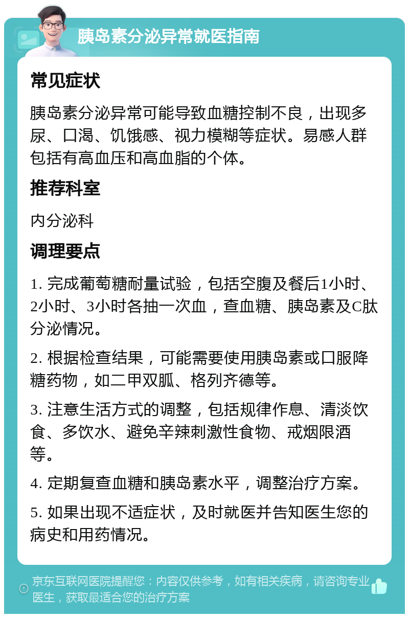 胰岛素分泌异常就医指南 常见症状 胰岛素分泌异常可能导致血糖控制不良，出现多尿、口渴、饥饿感、视力模糊等症状。易感人群包括有高血压和高血脂的个体。 推荐科室 内分泌科 调理要点 1. 完成葡萄糖耐量试验，包括空腹及餐后1小时、2小时、3小时各抽一次血，查血糖、胰岛素及C肽分泌情况。 2. 根据检查结果，可能需要使用胰岛素或口服降糖药物，如二甲双胍、格列齐德等。 3. 注意生活方式的调整，包括规律作息、清淡饮食、多饮水、避免辛辣刺激性食物、戒烟限酒等。 4. 定期复查血糖和胰岛素水平，调整治疗方案。 5. 如果出现不适症状，及时就医并告知医生您的病史和用药情况。