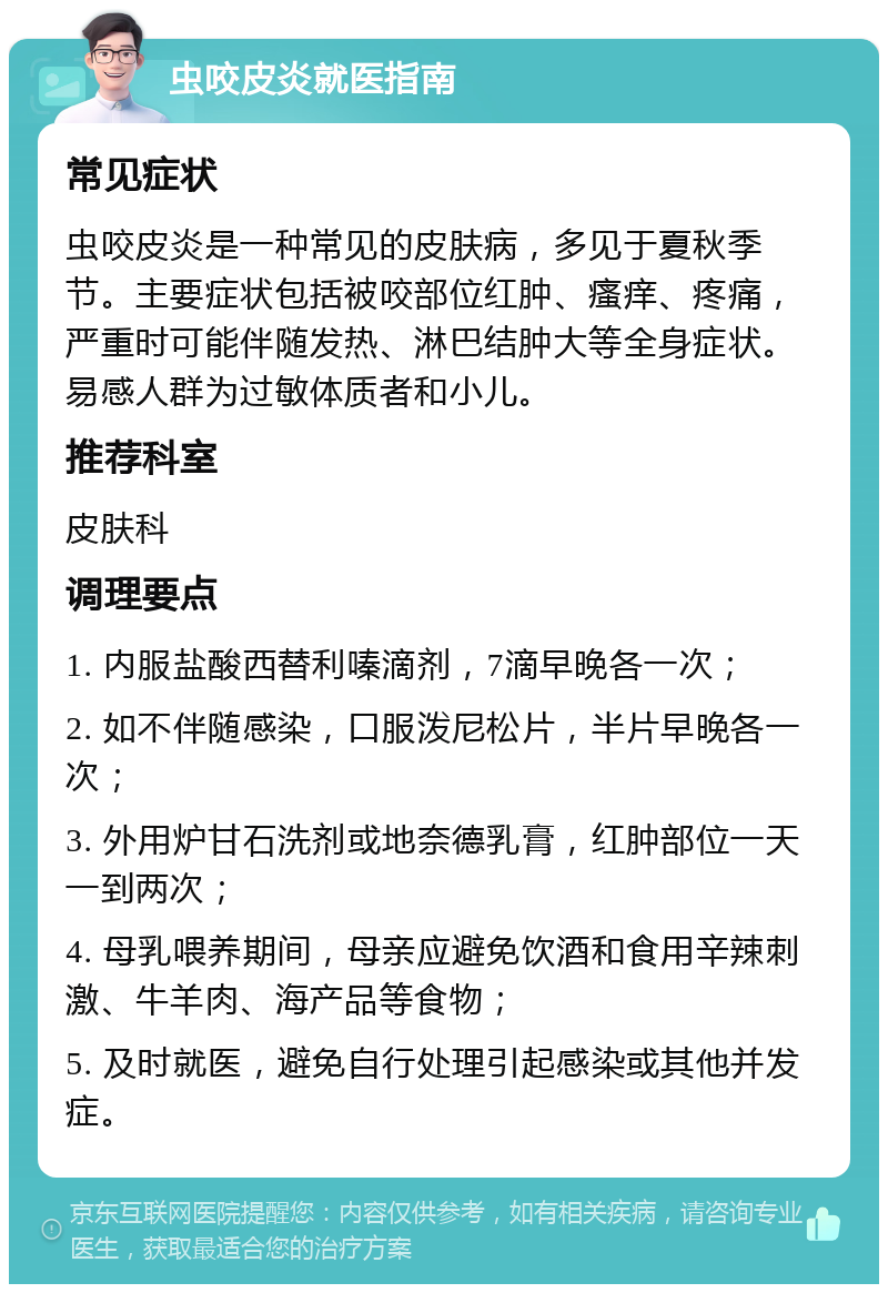 虫咬皮炎就医指南 常见症状 虫咬皮炎是一种常见的皮肤病，多见于夏秋季节。主要症状包括被咬部位红肿、瘙痒、疼痛，严重时可能伴随发热、淋巴结肿大等全身症状。易感人群为过敏体质者和小儿。 推荐科室 皮肤科 调理要点 1. 内服盐酸西替利嗪滴剂，7滴早晚各一次； 2. 如不伴随感染，口服泼尼松片，半片早晚各一次； 3. 外用炉甘石洗剂或地奈德乳膏，红肿部位一天一到两次； 4. 母乳喂养期间，母亲应避免饮酒和食用辛辣刺激、牛羊肉、海产品等食物； 5. 及时就医，避免自行处理引起感染或其他并发症。