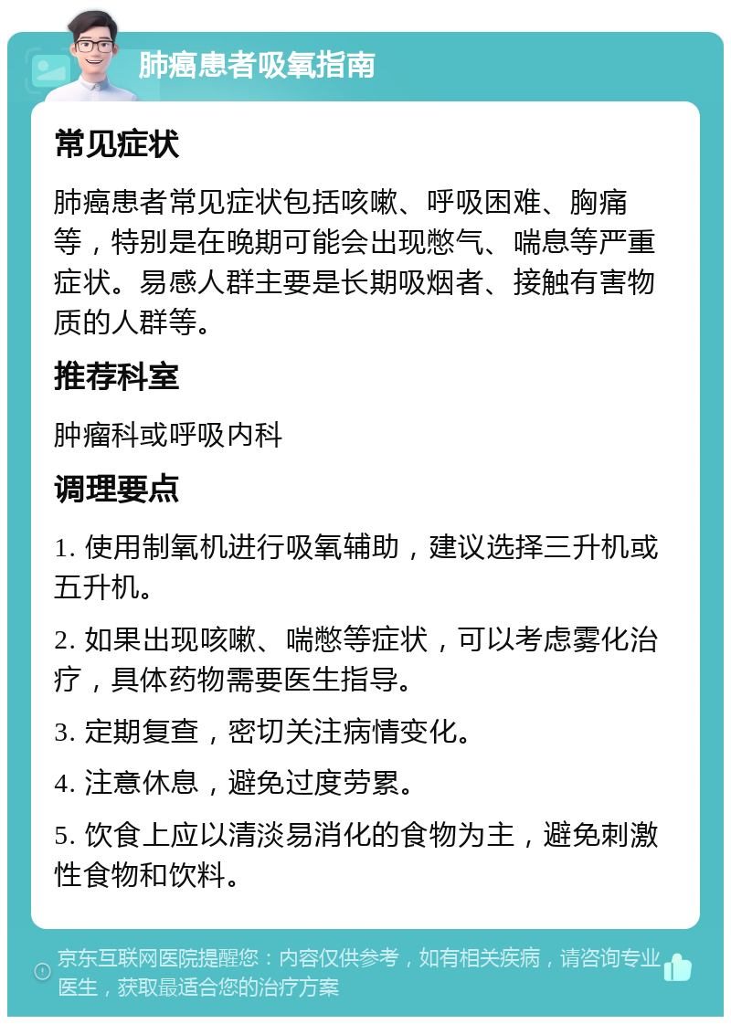 肺癌患者吸氧指南 常见症状 肺癌患者常见症状包括咳嗽、呼吸困难、胸痛等，特别是在晚期可能会出现憋气、喘息等严重症状。易感人群主要是长期吸烟者、接触有害物质的人群等。 推荐科室 肿瘤科或呼吸内科 调理要点 1. 使用制氧机进行吸氧辅助，建议选择三升机或五升机。 2. 如果出现咳嗽、喘憋等症状，可以考虑雾化治疗，具体药物需要医生指导。 3. 定期复查，密切关注病情变化。 4. 注意休息，避免过度劳累。 5. 饮食上应以清淡易消化的食物为主，避免刺激性食物和饮料。