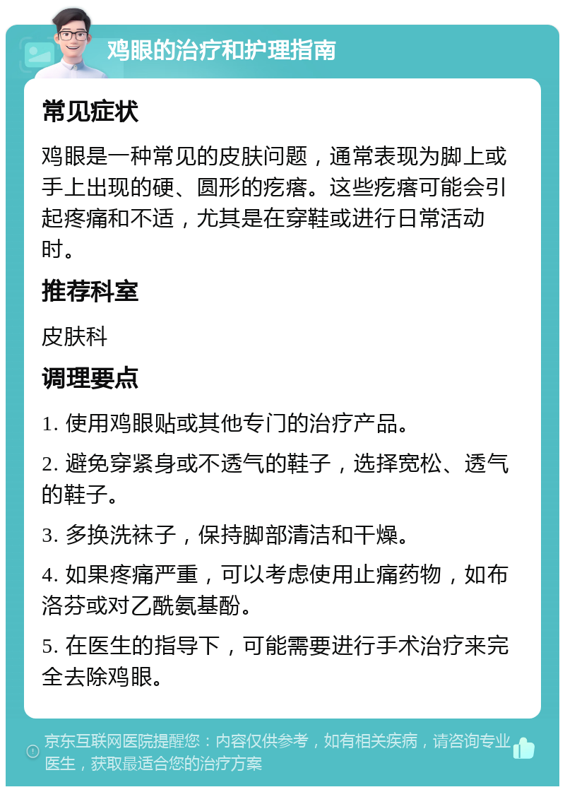 鸡眼的治疗和护理指南 常见症状 鸡眼是一种常见的皮肤问题，通常表现为脚上或手上出现的硬、圆形的疙瘩。这些疙瘩可能会引起疼痛和不适，尤其是在穿鞋或进行日常活动时。 推荐科室 皮肤科 调理要点 1. 使用鸡眼贴或其他专门的治疗产品。 2. 避免穿紧身或不透气的鞋子，选择宽松、透气的鞋子。 3. 多换洗袜子，保持脚部清洁和干燥。 4. 如果疼痛严重，可以考虑使用止痛药物，如布洛芬或对乙酰氨基酚。 5. 在医生的指导下，可能需要进行手术治疗来完全去除鸡眼。