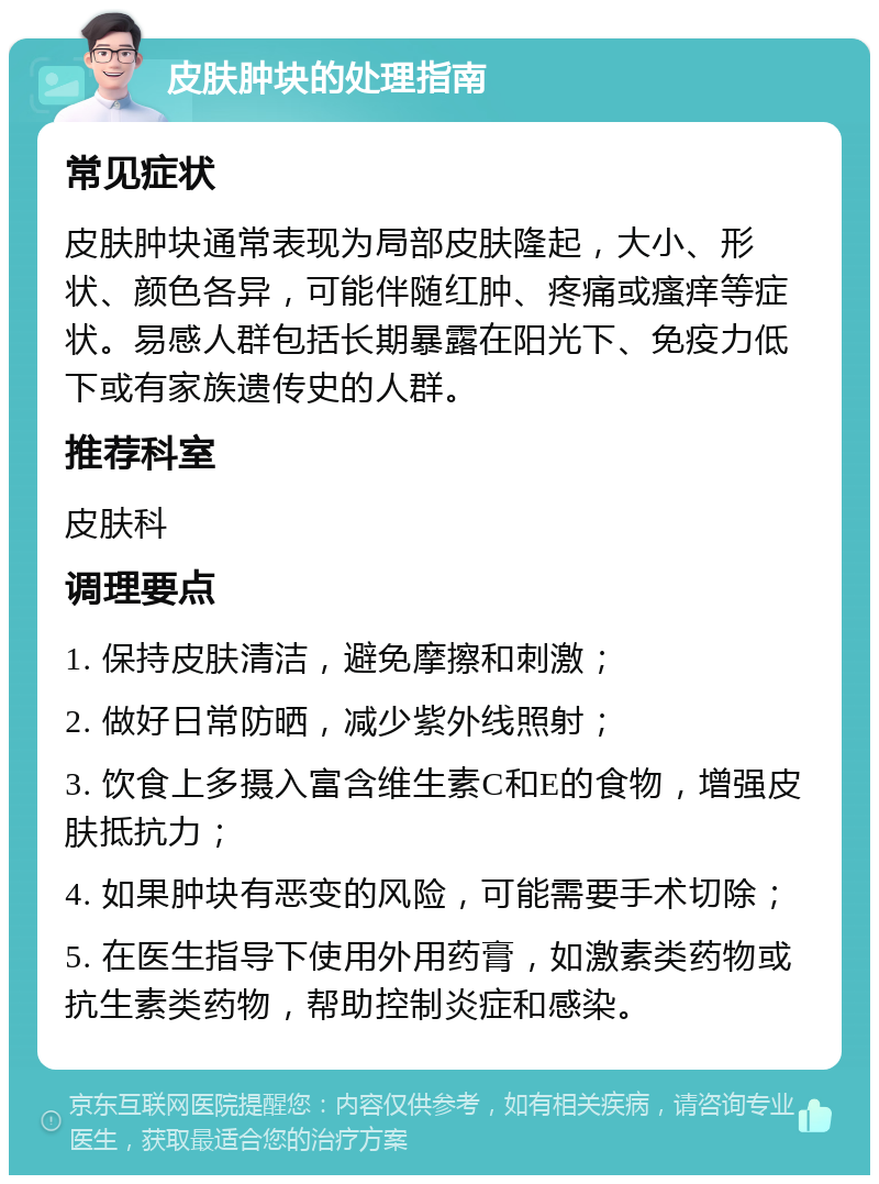 皮肤肿块的处理指南 常见症状 皮肤肿块通常表现为局部皮肤隆起，大小、形状、颜色各异，可能伴随红肿、疼痛或瘙痒等症状。易感人群包括长期暴露在阳光下、免疫力低下或有家族遗传史的人群。 推荐科室 皮肤科 调理要点 1. 保持皮肤清洁，避免摩擦和刺激； 2. 做好日常防晒，减少紫外线照射； 3. 饮食上多摄入富含维生素C和E的食物，增强皮肤抵抗力； 4. 如果肿块有恶变的风险，可能需要手术切除； 5. 在医生指导下使用外用药膏，如激素类药物或抗生素类药物，帮助控制炎症和感染。