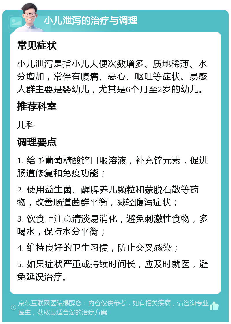 小儿泄泻的治疗与调理 常见症状 小儿泄泻是指小儿大便次数增多、质地稀薄、水分增加，常伴有腹痛、恶心、呕吐等症状。易感人群主要是婴幼儿，尤其是6个月至2岁的幼儿。 推荐科室 儿科 调理要点 1. 给予葡萄糖酸锌口服溶液，补充锌元素，促进肠道修复和免疫功能； 2. 使用益生菌、醒脾养儿颗粒和蒙脱石散等药物，改善肠道菌群平衡，减轻腹泻症状； 3. 饮食上注意清淡易消化，避免刺激性食物，多喝水，保持水分平衡； 4. 维持良好的卫生习惯，防止交叉感染； 5. 如果症状严重或持续时间长，应及时就医，避免延误治疗。