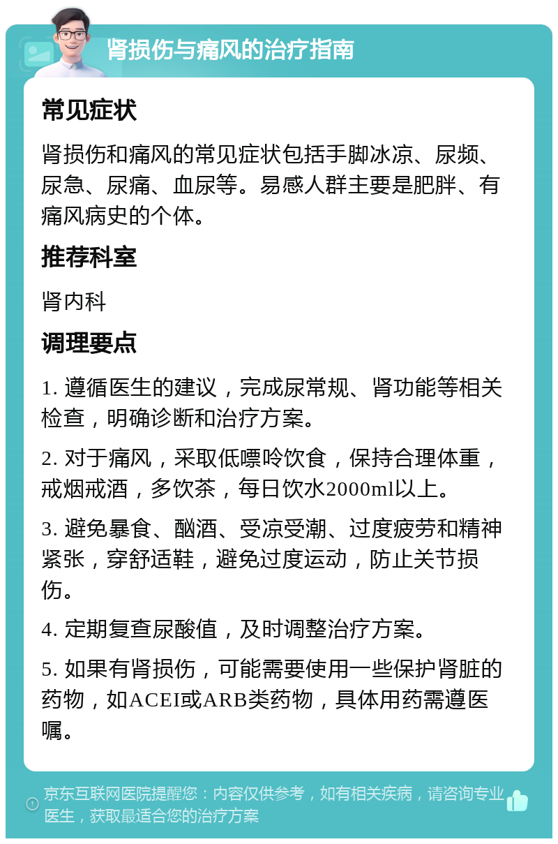 肾损伤与痛风的治疗指南 常见症状 肾损伤和痛风的常见症状包括手脚冰凉、尿频、尿急、尿痛、血尿等。易感人群主要是肥胖、有痛风病史的个体。 推荐科室 肾内科 调理要点 1. 遵循医生的建议，完成尿常规、肾功能等相关检查，明确诊断和治疗方案。 2. 对于痛风，采取低嘌呤饮食，保持合理体重，戒烟戒酒，多饮茶，每日饮水2000ml以上。 3. 避免暴食、酗酒、受凉受潮、过度疲劳和精神紧张，穿舒适鞋，避免过度运动，防止关节损伤。 4. 定期复查尿酸值，及时调整治疗方案。 5. 如果有肾损伤，可能需要使用一些保护肾脏的药物，如ACEI或ARB类药物，具体用药需遵医嘱。