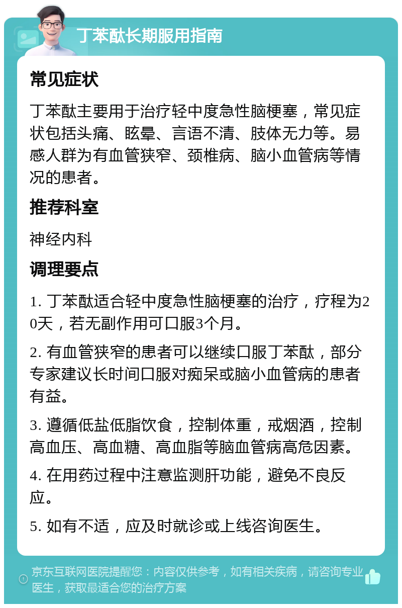 丁苯酞长期服用指南 常见症状 丁苯酞主要用于治疗轻中度急性脑梗塞，常见症状包括头痛、眩晕、言语不清、肢体无力等。易感人群为有血管狭窄、颈椎病、脑小血管病等情况的患者。 推荐科室 神经内科 调理要点 1. 丁苯酞适合轻中度急性脑梗塞的治疗，疗程为20天，若无副作用可口服3个月。 2. 有血管狭窄的患者可以继续口服丁苯酞，部分专家建议长时间口服对痴呆或脑小血管病的患者有益。 3. 遵循低盐低脂饮食，控制体重，戒烟酒，控制高血压、高血糖、高血脂等脑血管病高危因素。 4. 在用药过程中注意监测肝功能，避免不良反应。 5. 如有不适，应及时就诊或上线咨询医生。