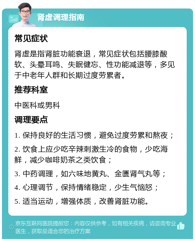 肾虚调理指南 常见症状 肾虚是指肾脏功能衰退，常见症状包括腰膝酸软、头晕耳鸣、失眠健忘、性功能减退等，多见于中老年人群和长期过度劳累者。 推荐科室 中医科或男科 调理要点 1. 保持良好的生活习惯，避免过度劳累和熬夜； 2. 饮食上应少吃辛辣刺激生冷的食物，少吃海鲜，减少咖啡奶茶之类饮食； 3. 中药调理，如六味地黄丸、金匮肾气丸等； 4. 心理调节，保持情绪稳定，少生气恼怒； 5. 适当运动，增强体质，改善肾脏功能。