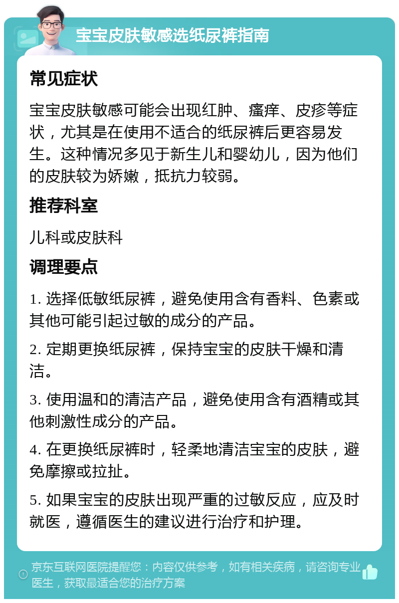 宝宝皮肤敏感选纸尿裤指南 常见症状 宝宝皮肤敏感可能会出现红肿、瘙痒、皮疹等症状，尤其是在使用不适合的纸尿裤后更容易发生。这种情况多见于新生儿和婴幼儿，因为他们的皮肤较为娇嫩，抵抗力较弱。 推荐科室 儿科或皮肤科 调理要点 1. 选择低敏纸尿裤，避免使用含有香料、色素或其他可能引起过敏的成分的产品。 2. 定期更换纸尿裤，保持宝宝的皮肤干燥和清洁。 3. 使用温和的清洁产品，避免使用含有酒精或其他刺激性成分的产品。 4. 在更换纸尿裤时，轻柔地清洁宝宝的皮肤，避免摩擦或拉扯。 5. 如果宝宝的皮肤出现严重的过敏反应，应及时就医，遵循医生的建议进行治疗和护理。