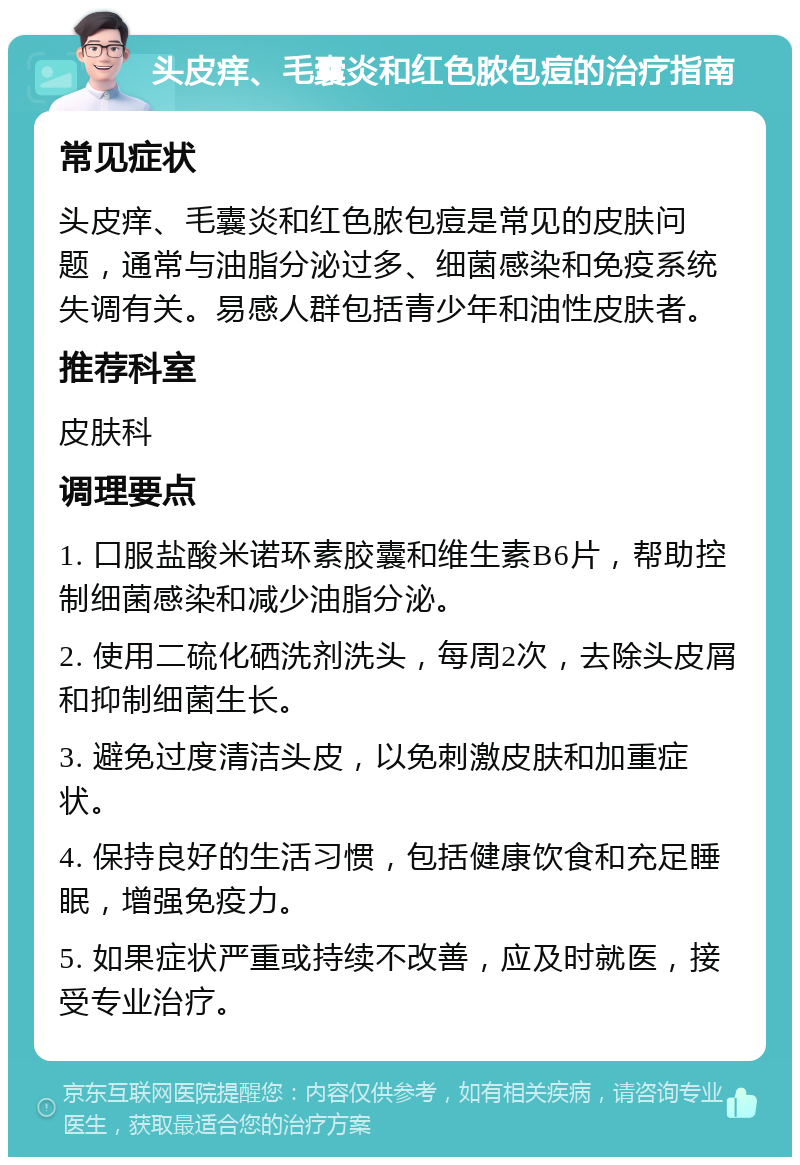 头皮痒、毛囊炎和红色脓包痘的治疗指南 常见症状 头皮痒、毛囊炎和红色脓包痘是常见的皮肤问题，通常与油脂分泌过多、细菌感染和免疫系统失调有关。易感人群包括青少年和油性皮肤者。 推荐科室 皮肤科 调理要点 1. 口服盐酸米诺环素胶囊和维生素B6片，帮助控制细菌感染和减少油脂分泌。 2. 使用二硫化硒洗剂洗头，每周2次，去除头皮屑和抑制细菌生长。 3. 避免过度清洁头皮，以免刺激皮肤和加重症状。 4. 保持良好的生活习惯，包括健康饮食和充足睡眠，增强免疫力。 5. 如果症状严重或持续不改善，应及时就医，接受专业治疗。