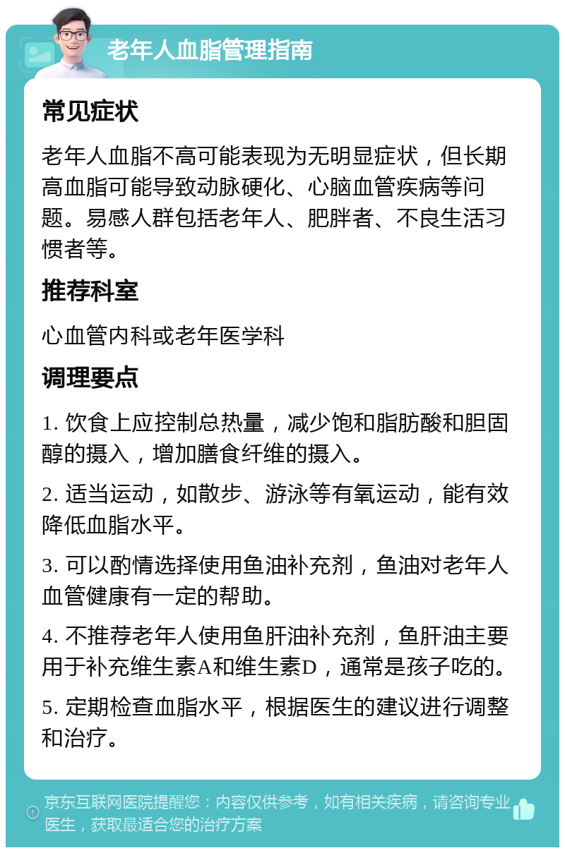 老年人血脂管理指南 常见症状 老年人血脂不高可能表现为无明显症状，但长期高血脂可能导致动脉硬化、心脑血管疾病等问题。易感人群包括老年人、肥胖者、不良生活习惯者等。 推荐科室 心血管内科或老年医学科 调理要点 1. 饮食上应控制总热量，减少饱和脂肪酸和胆固醇的摄入，增加膳食纤维的摄入。 2. 适当运动，如散步、游泳等有氧运动，能有效降低血脂水平。 3. 可以酌情选择使用鱼油补充剂，鱼油对老年人血管健康有一定的帮助。 4. 不推荐老年人使用鱼肝油补充剂，鱼肝油主要用于补充维生素A和维生素D，通常是孩子吃的。 5. 定期检查血脂水平，根据医生的建议进行调整和治疗。