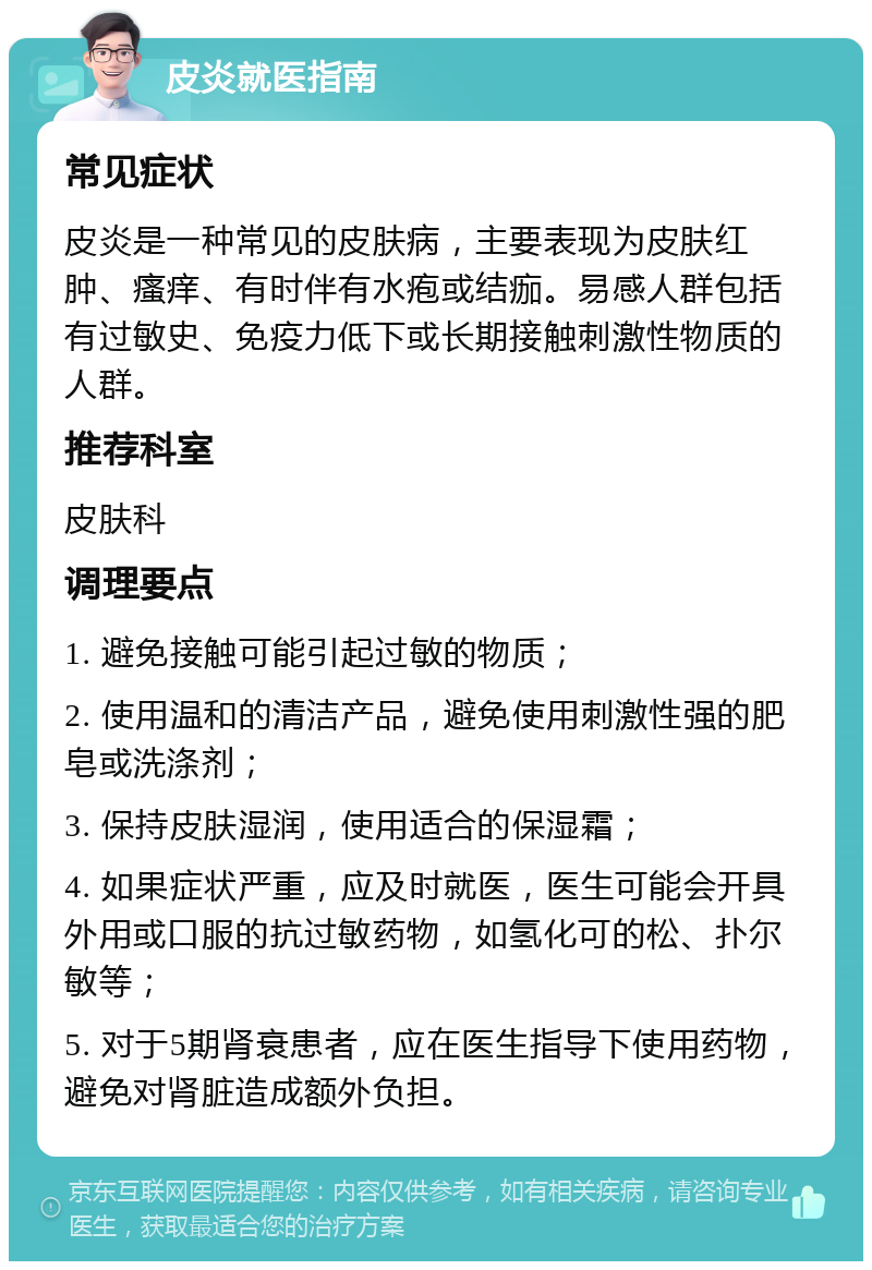 皮炎就医指南 常见症状 皮炎是一种常见的皮肤病，主要表现为皮肤红肿、瘙痒、有时伴有水疱或结痂。易感人群包括有过敏史、免疫力低下或长期接触刺激性物质的人群。 推荐科室 皮肤科 调理要点 1. 避免接触可能引起过敏的物质； 2. 使用温和的清洁产品，避免使用刺激性强的肥皂或洗涤剂； 3. 保持皮肤湿润，使用适合的保湿霜； 4. 如果症状严重，应及时就医，医生可能会开具外用或口服的抗过敏药物，如氢化可的松、扑尔敏等； 5. 对于5期肾衰患者，应在医生指导下使用药物，避免对肾脏造成额外负担。