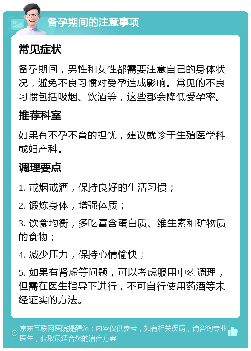 备孕期间的注意事项 常见症状 备孕期间，男性和女性都需要注意自己的身体状况，避免不良习惯对受孕造成影响。常见的不良习惯包括吸烟、饮酒等，这些都会降低受孕率。 推荐科室 如果有不孕不育的担忧，建议就诊于生殖医学科或妇产科。 调理要点 1. 戒烟戒酒，保持良好的生活习惯； 2. 锻炼身体，增强体质； 3. 饮食均衡，多吃富含蛋白质、维生素和矿物质的食物； 4. 减少压力，保持心情愉快； 5. 如果有肾虚等问题，可以考虑服用中药调理，但需在医生指导下进行，不可自行使用药酒等未经证实的方法。